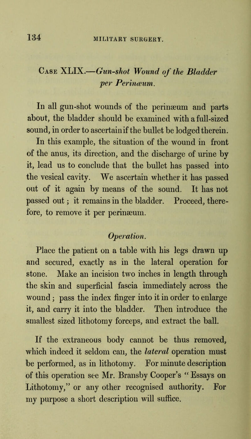 Case XLIX.—Gun-shot Wound of the Bladder per Perinceum. In all gun-shot wounds of the perinaeum and parts about, the bladder should be examined with a full-sized sound, in order to ascertain if the bullet be lodged therein. In this example, the situation of the wound in front of the anus, its direction, and the discharge of urine by it, lead us to conclude that the bullet has passed into the vesical cavity. We ascertain whether it has passed out of it again by means of the sound. It has not passed out; it remains in the bladder. Proceed, there- fore, to remove it per perinaeum. Operation. Place the patient on a table with his legs drawn up and secured, exactly as in the lateral operation for stone. Make an incision two inches in length through the skin and superficial fascia immediately across the wound; pass the index finger into it in order to enlarge it, and carry it into the bladder. Then introduce the smallest sized lithotomy forceps, and extract the ball. If the extraneous body cannot be thus removed, which indeed it seldom can, the lateral operation must be performed, as in lithotomy. For minute description of this operation see Mr. Bransby Cooper’s “ Essays on Lithotomy,” or any other recognised authority. For my purpose a short description will suffice.