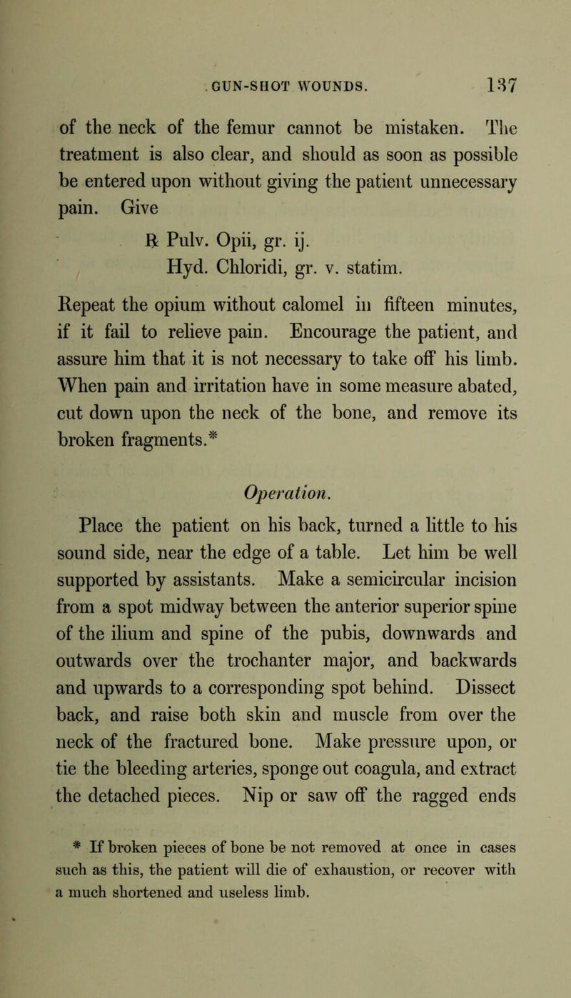 of the neck of the femur cannot be mistaken. The treatment is also clear, and should as soon as possible be entered upon without giving the patient unnecessary pain. Give ft Pulv. Opii, gr. ij. Hyd. Chloridi, gr. v. statim. Repeat the opium without calomel in fifteen minutes, if it fail to relieve pain. Encourage the patient, and assure him that it is not necessary to take off his limb. When pain and irritation have in some measure abated, cut down upon the neck of the bone, and remove its broken fragments.* Operation. Place the patient on his back, turned a little to his sound side, near the edge of a table. Let him be well supported by assistants. Make a semicircular incision from a spot midway between the anterior superior spine of the ilium and spine of the pubis, downwards and outwards over the trochanter major, and backwards and upwards to a corresponding spot behind. Dissect back, and raise both skin and muscle from over the neck of the fractured bone. Make pressure upon, or tie the bleeding arteries, sponge out coagula, and extract the detached pieces. Nip or saw off the ragged ends # If broken pieces of bone be not removed at once in cases such as this, the patient will die of exhaustion, or recover with a much shortened and useless limb.