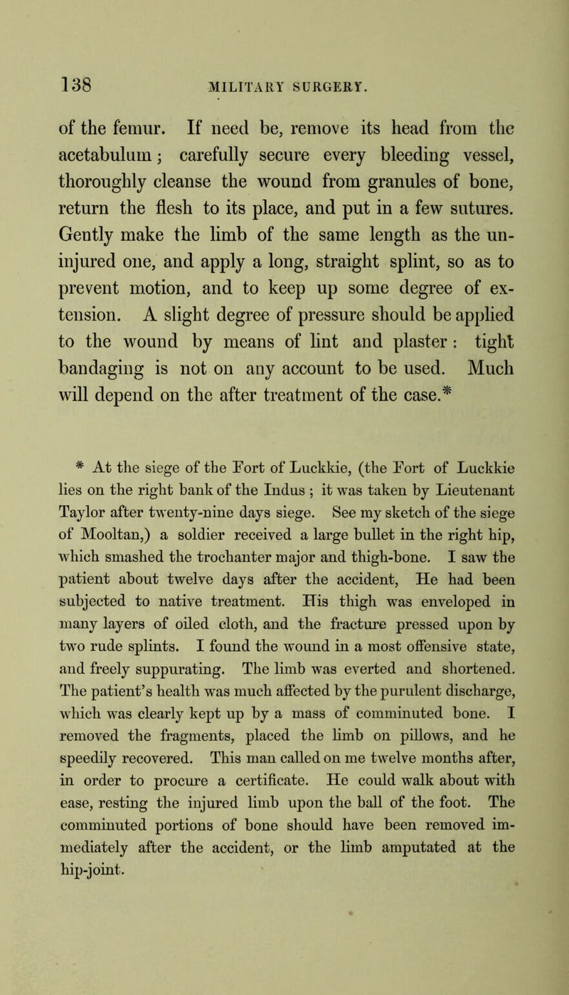 of the femur. If need be, remove its head from the acetabulum; carefully secure every bleeding vessel, thoroughly cleanse the wound from granules of bone, return the flesh to its place, and put in a few sutures. Gently make the limb of the same length as the un- injured one, and apply a long, straight splint, so as to prevent motion, and to keep up some degree of ex- tension. A slight degree of pressure should be applied to the wound by means of lint and plaster : tight bandaging is not on any account to be used. Much will depend on the after treatment of the case.* # At the siege of the Fort of Luckkie, (the Fort of Luckkie lies on the right bank of the Indus ; it was taken by Lieutenant Taylor after twenty-nine days siege. See my sketch of the siege of Mooltan,) a soldier received a large bullet in the right hip, which smashed the trochanter major and thigh-bone. I saw the patient about twelve days after the accident, He had been subjected to native treatment. His thigh was enveloped in many layers of oiled cloth, and the fracture pressed upon by two rude splints. I found the wound in a most offensive state, and freely suppurating. The limb was everted and shortened. The patient’s health was much affected by the purulent discharge, which was clearly kept up by a mass of comminuted bone. I removed the fragments, placed the limb on pillows, and he speedily recovered. This man called on me twelve months after, in order to procure a certificate. He could walk about with ease, resting the injured limb upon the ball of the foot. The comminuted portions of bone should have been removed im- mediately after the accident, or the limb amputated at the hip-joint.