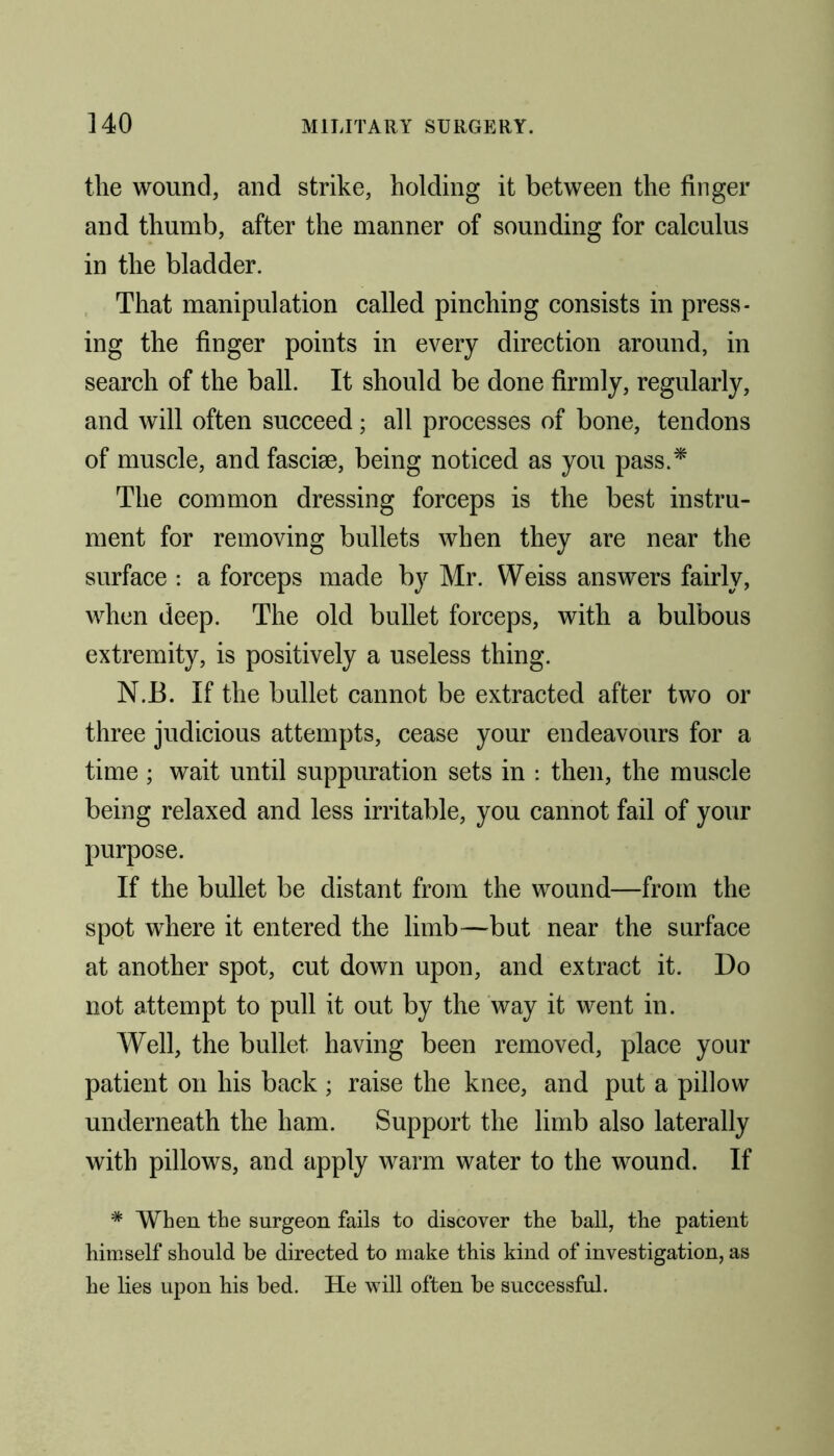 the wound, and strike, holding it between the finger and thumb, after the manner of sounding for calculus in the bladder. That manipulation called pinching consists in press- ing the finger points in every direction around, in search of the ball. It should be done firmly, regularly, and will often succeed; all processes of bone, tendons of muscle, and fasciae, being noticed as you pass.* The common dressing forceps is the best instru- ment for removing bullets when they are near the surface : a forceps made by Mr. Weiss answers fairly, when deep. The old bullet forceps, with a bulbous extremity, is positively a useless thing. N.B. If the bullet cannot be extracted after two or three judicious attempts, cease your endeavours for a time ; wait until suppuration sets in : then, the muscle being relaxed and less irritable, you cannot fail of your purpose. If the bullet be distant from the wound—from the spot where it entered the limb—but near the surface at another spot, cut down upon, and extract it. Do not attempt to pull it out by the way it went in. Well, the bullet having been removed, place your patient on his back ; raise the knee, and put a pillow underneath the ham. Support the limb also laterally with pillows, and apply warm water to the wound. If * When the surgeon fails to discover the ball, the patient himself should be directed to make this kind of investigation, as he lies upon his bed. He will often be successful.