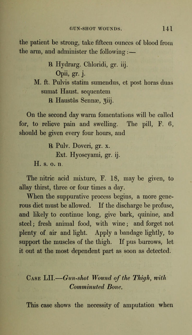 the patient be strong, take fifteen ounces of blood from the arm, and administer the following :— 14 Hydrarg. Chloridi, gr. iij. Opii, gr. j. M. ft. Pulvis statim sumendus, et post horas duas sumat Haust. sequentem 14 Haustus Sennse, giij. On the second day warm fomentations will be called for, to relieve pain and swelling. The pill, F. 6, should be given every four hours, and 14 Pulv. Doveri, gr. x. Ext. Hyoscyami, gr. ij. H. s. o. n The nitric acid mixture, F. 18, may be given, to allay thirst, three or four times a day. When the suppurative process begins, a more gene- rous diet must be allowed. If the discharge be profuse, and likely to continue long, give bark, quinine, and steel; fresh animal food, with wine; and forget not plenty of air and light. Apply a bandage lightly, to support the muscles of the thigh. If pus burrows, let it out at the most dependent part as soon as detected. Case LII.—Gun-shot Wound of the Thigh, with Comminuted Bone. This case shows the necessity of amputation when