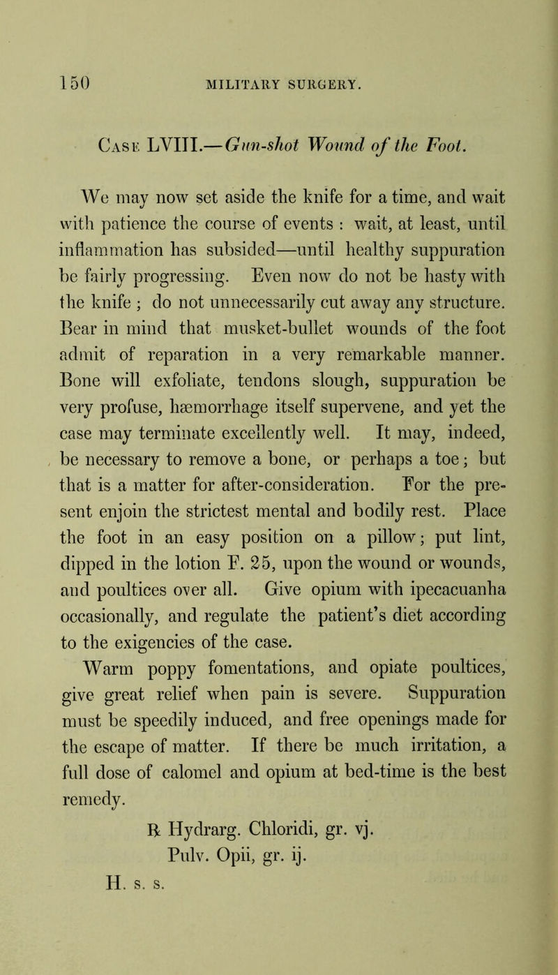 Case LVIII.— Gun-shot Wound of the Foot. We may now set aside the knife for a time, and wait with patience the course of events : wait, at least, until inflammation has subsided—until healthy suppuration be fairly progressing. Even now do not be hasty with the knife ; do not unnecessarily cut away any structure. Bear in mind that musket-bullet wounds of the foot admit of reparation in a very remarkable manner. Bone will exfoliate, tendons slough, suppuration be very profuse, haemorrhage itself supervene, and yet the case may terminate excellently well. It may, indeed, be necessary to remove a bone, or perhaps a toe; but that is a matter for after-consideration. For the pre- sent enjoin the strictest mental and bodily rest. Place the foot in an easy position on a pillow; put lint, dipped in the lotion E. 25, upon the wound or wounds, and poultices over all. Give opium with ipecacuanha occasionally, and regulate the patient’s diet according to the exigencies of the case. Warm poppy fomentations, and opiate poultices, give great relief when pain is severe. Suppuration must be speedily induced, and free openings made for the escape of matter. If there be much irritation, a full dose of calomel and opium at bed-time is the best remedy. R Hydrarg. Chloridi, gr. vj. Pulv. Opii, gr. ij. H. s. s.