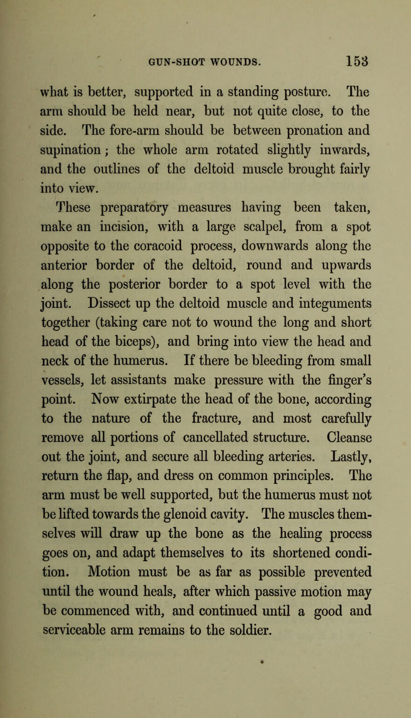 what is better, supported in a standing posture. The arm should be held near, but not quite close, to the side. The fore-arm should be between pronation and supination; the whole arm rotated slightly inwards, and the outlines of the deltoid muscle brought fairly into view. These preparatory measures having been taken, make an incision, with a large scalpel, from a spot opposite to the coracoid process, downwards along the anterior border of the deltoid, round and upwards along the posterior border to a spot level with the joint. Dissect up the deltoid muscle and integuments together (taking care not to wound the long and short head of the biceps), and bring into view the head and neck of the humerus. If there be bleeding from small vessels, let assistants make pressure with the finger’s point. Now extirpate the head of the bone, according to the nature of the fracture, and most carefully remove all portions of cancellated structure. Cleanse out the joint, and secure all bleeding arteries. Lastly, return the flap, and dress on common principles. The arm must be well supported, but the humerus must not be lifted towards the glenoid cavity. The muscles them- selves will draw up the bone as the healing process goes on, and adapt themselves to its shortened condi- tion. Motion must be as far as possible prevented until the wound heals, after which passive motion may be commenced with, and continued until a good and serviceable arm remains to the soldier.