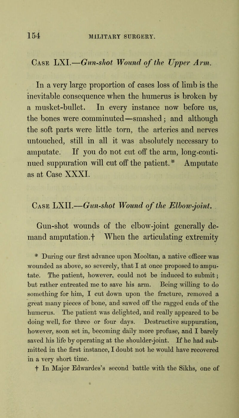 Case LXI.—Gun-shot Wound of the Upper Arm. In a very large proportion of cases loss of limb is the inevitable consequence when the humerus is broken by a musket-bullet. In every instance now before us, the bones were comminuted—smashed ; and although the soft parts were little torn, the arteries and nerves untouched, still in all it was absolutely necessary to amputate. If you do not cut off the arm, long-conti- nued suppuration will cut off the patient.* Amputate as at Case XXXI. Case LXII.—Gun-shot Wound of the Elbow-joint. Gun-shot wounds of the elbow-joint generally de- mand amputation.f When the articulating extremity * During our first advance upon Mooltan, a native officer was wounded as above, so severely, that I at once proposed to ampu- tate. The patient, however, could not be induced to submit; but rather entreated me to save his arm. Being willing to do something for him, I cut down upon the fracture, removed a great many pieces of bone, and sawed off the ragged ends of the humerus. The patient was delighted, and really appeared to be doing well, for three or four days. Destructive suppuration, however, soon set in, becoming daily more profuse, and I barely saved his life by operating at the shoulder-joint. If he had sub- mitted in the first instance, I doubt not he would have recovered in a very short time. t In Major Edwardes’s second battle with the Sikhs, one of