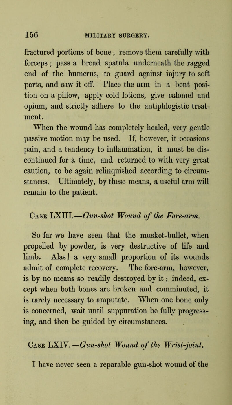 fractured portions of bone; remove them carefully with forceps; pass a broad spatula underneath the ragged end of the humerus, to guard against injury to soft parts, and saw it off. Place the arm in a bent posi- tion on a pillow, apply cold lotions, give calomel and opium, and strictly adhere to the antiphlogistic treat- ment. When the wound has completely healed, very gentle passive motion may be used. If, however, it occasions pain, and a tendency to inflammation, it must be dis- continued for a time, and returned to with very great caution, to be again relinquished according to circum- stances. Ultimately, by these means, a useful arm will remain to the patient. Case LXIII.—Gun-shot Wound of the Fore-arm. So far we have seen that the musket-bullet, when propelled by powder, is very destructive of life and limb. Alas! a very small proportion of its wounds admit of complete recovery. The fore-arm, however, is by no means so readily destroyed by it; indeed, ex- cept when both bones are broken and comminuted, it is rarely necessary to amputate. When one bone only is concerned, wait until suppuration be fully progress- ing, and then be guided by circumstances. Case LXIV. —Gun-shot Wound of the Wrist-joint. I have never seen a reparable gun-shot wound of the