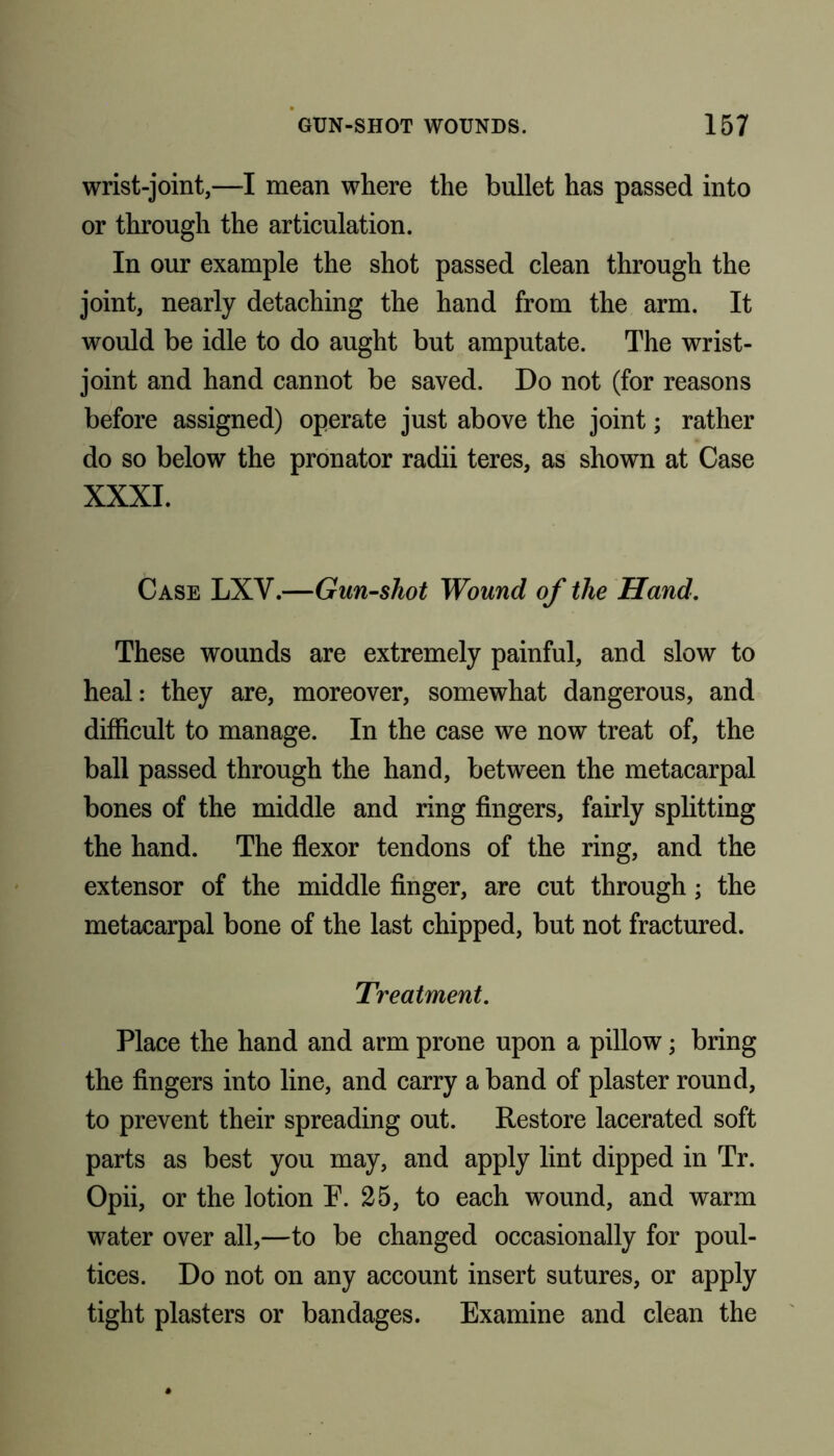 wrist-joint,—I mean where the bullet has passed into or through the articulation. In our example the shot passed clean through the joint, nearly detaching the hand from the arm. It would be idle to do aught but amputate. The wrist- joint and hand cannot be saved. Do not (for reasons before assigned) operate just above the joint; rather do so below the pronator radii teres, as shown at Case XXXI. Case LXV.—Gun-shot Wound of the Hand. These wounds are extremely painful, and slow to heal: they are, moreover, somewhat dangerous, and difficult to manage. In the case we now treat of, the ball passed through the hand, between the metacarpal bones of the middle and ring fingers, fairly splitting the hand. The flexor tendons of the ring, and the extensor of the middle finger, are cut through; the metacarpal bone of the last chipped, but not fractured. Treatment. Place the hand and arm prone upon a pillow; bring the fingers into line, and carry a band of plaster round, to prevent their spreading out. Restore lacerated soft parts as best you may, and apply lint dipped in Tr. Opii, or the lotion E. 25, to each wound, and warm water over all,—to be changed occasionally for poul- tices. Do not on any account insert sutures, or apply tight plasters or bandages. Examine and clean the