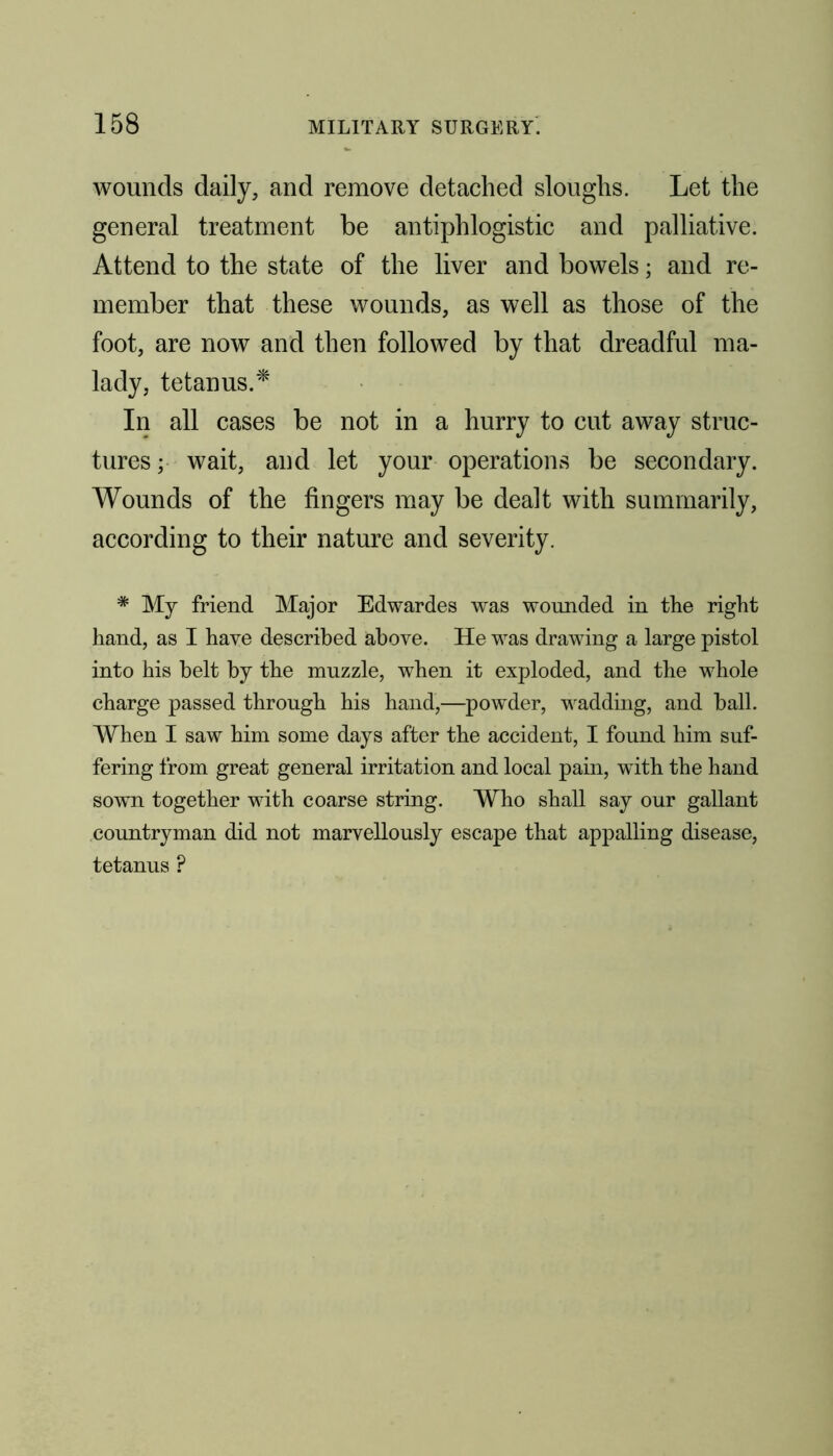 wounds daily, and remove detached sloughs. Let the general treatment be antiphlogistic and palliative. Attend to the state of the liver and bowels; and re- member that these wounds, as well as those of the foot, are now and then followed by that dreadful ma- lady, tetanus.* In all cases be not in a hurry to cut away struc- tures ; wait, and let your operations be secondary. Wounds of the fingers may be dealt with summarily, according to their nature and severity. * My friend Major Edwardes was wounded in the right hand, as I haye described above. He was drawing a large pistol into his belt by the muzzle, when it exploded, and the whole charge passed through his hand,—powder, wadding, and ball. When I saw him some days after the accident, I found him suf- fering from great general irritation and local pain, with the hand sown together with coarse string. Who shall say our gallant countryman did not marvellously escape that appalling disease, tetanus ?