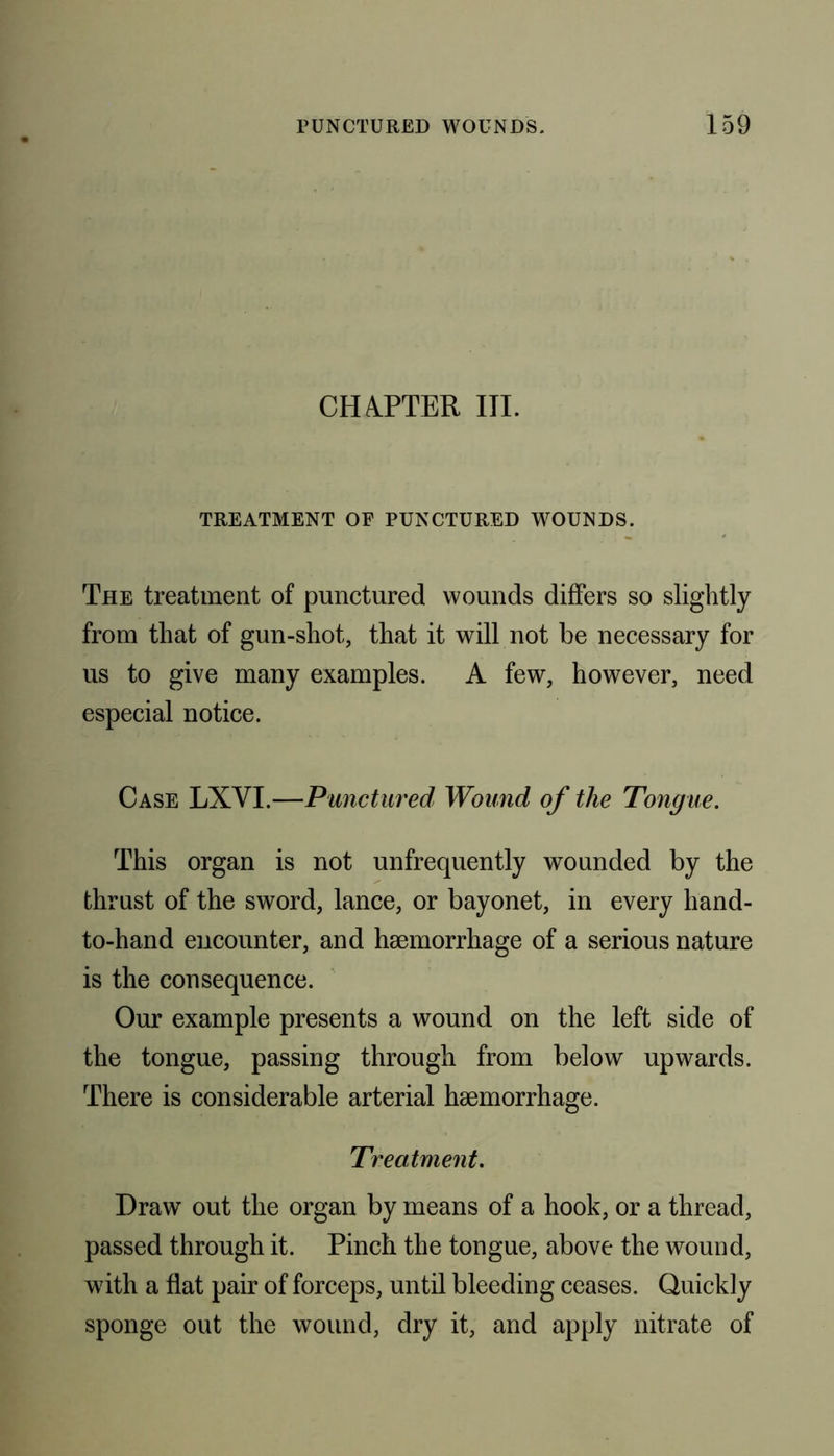 CHAPTER III. TREATMENT OF PUNCTURED WOUNDS. The treatment of punctured wounds differs so slightly from that of gun-shot, that it will not be necessary for us to give many examples. A few, however, need especial notice. Case LXVI.—Punctured Wound of the Tongue. This organ is not unfrequently wounded by the thrust of the sword, lance, or bayonet, in every hand- to-hand encounter, and haemorrhage of a serious nature is the consequence. Our example presents a wound on the left side of the tongue, passing through from below upwards. There is considerable arterial haemorrhage. Treatment. Draw out the organ by means of a hook, or a thread, passed through it. Pinch the tongue, above the wound, with a flat pair of forceps, until bleeding ceases. Quickly sponge out the wound, dry it, and apply nitrate of