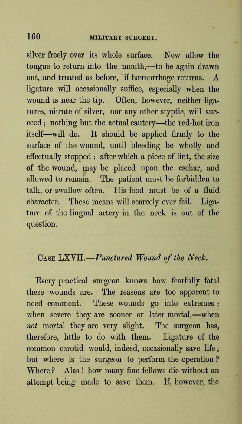 silver freely over its whole surface. Now allow the tongue to return into the mouth,—to be again drawn out, and treated as before, if haemorrhage returns. A ligature will occasionally suffice, especially when the wound is near the tip. Often, however, neither liga- tures, nitrate of silver, nor any other styptic, will suc- ceed ; nothing but the actual cautery—the red-hot iron itself—will do. It should be applied firmly to the surface of the wound, until bleeding be wholly and effectually stopped : after which a piece of lint, the size of the wound, may be placed upon the eschar, and allowed to remain. The patient must be forbidden to talk, or swallow often. His food must be of a fluid character. These means will scarcely ever fail. Liga- ture of the lingual artery in the neck is out of the question. Case LXVII.—Punctured Wound of the Neck. Every practical surgeon knows how fearfully fatal these wounds are. The reasons are too apparent to need comment. These wounds go into extremes : when severe they are sooner or later mortal,—when not mortal they are very slight. The surgeon has, therefore, little to do with them. Ligature of the common carotid would, indeed, occasionally save life; but where is the surgeon to perform the operation ? Where ? Alas ! how many fine fellows die without an attempt being made to save them. If, however, the