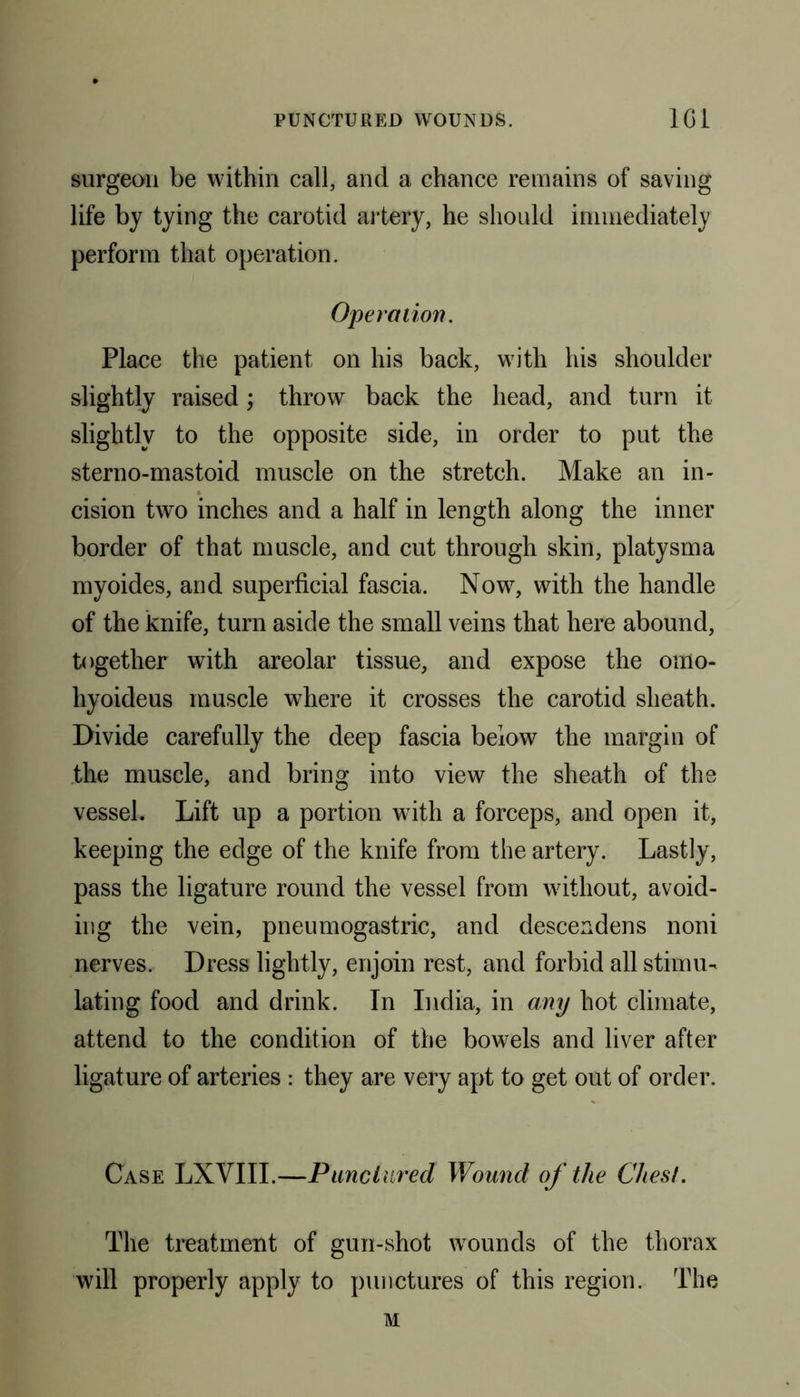 surgeon be within call, and a chance remains of saving life by tying the carotid artery, he should immediately perform that operation. Operation. Place the patient on his back, with his shoulder slightly raised; throw back the head, and turn it slightly to the opposite side, in order to put the sterno-mastoid muscle on the stretch. Make an in- cision two inches and a half in length along the inner border of that muscle, and cut through skin, platysma myoides, and superficial fascia. Now, with the handle of the knife, turn aside the small veins that here abound, together with areolar tissue, and expose the omo- hyoideus muscle where it crosses the carotid sheath. Divide carefully the deep fascia below the margin of the muscle, and bring into view the sheath of the vessel. Lift up a portion with a forceps, and open it, keeping the edge of the knife from the artery. Lastly, pass the ligature round the vessel from without, avoid- ing the vein, pneumogastric, and descendens noni nerves. Dress lightly, enjoin rest, and forbid all stimu- lating food and drink. In India, in any hot climate, attend to the condition of the bowels and liver after ligature of arteries : they are very apt to get out of order. Case LXVIII.—Punctured Wound of the Chest. The treatment of gun-shot wounds of the thorax will properly apply to punctures of this region. The M