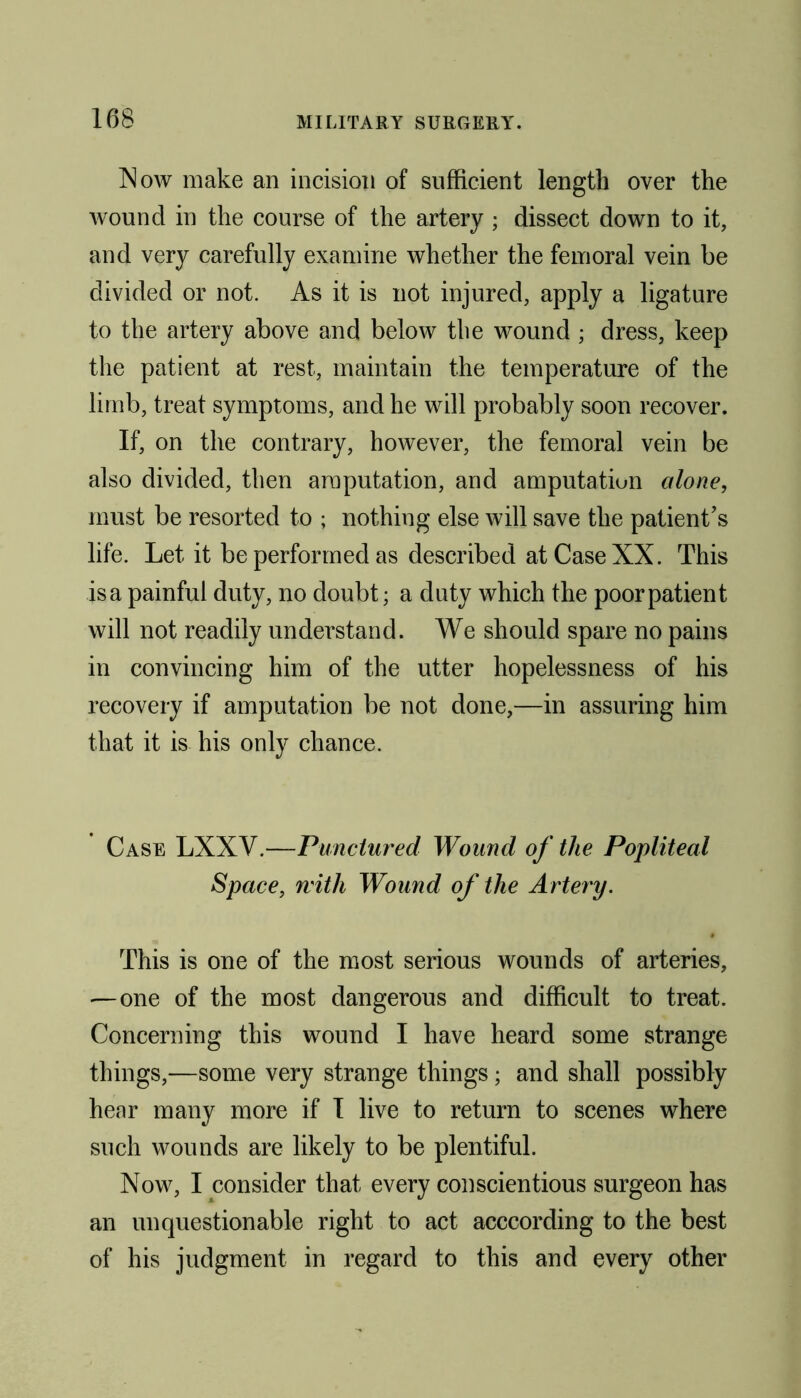 Now make an incision of sufficient length over the wound in the course of the artery ; dissect down to it, and very carefully examine whether the femoral vein be divided or not. As it is not injured, apply a ligature to the artery above and below the wound ; dress, keep the patient at rest, maintain the temperature of the limb, treat symptoms, and he will probably soon recover. If, on the contrary, however, the femoral vein be also divided, then amputation, and amputation alone, must be resorted to ; nothing else will save the patient’s life. Let it be performed as described at Case XX. This is a painful duty, no doubt; a duty which the poor patient will not readily understand. We should spare no pains in convincing him of the utter hopelessness of his recovery if amputation be not done,—in assuring him that it is his only chance. Case LXXV.—Punctured Wound of the Popliteal Space, with Wound of the Artery. This is one of the most serious wounds of arteries, —one of the most dangerous and difficult to treat. Concerning this wound I have heard some strange things,—some very strange things; and shall possibly hear many more if I live to return to scenes where such wounds are likely to be plentiful. Now, I consider that every conscientious surgeon has an unquestionable right to act acccording to the best of his judgment in regard to this and every other