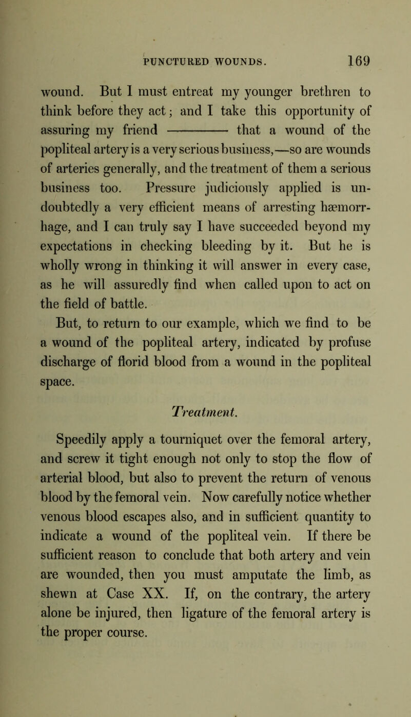 wound. But 1 must entreat my younger brethren to think before they act; and I take this opportunity of assuring my friend that a wound of the popliteal artery is a very serious business,—so are wounds of arteries generally, and the treatment of them a serious business too. Pressure judiciously applied is un- doubtedly a very efficient means of arresting haemorr- hage, and I can truly say I have succeeded beyond my expectations in checking bleeding by it. But he is wholly wrong in thinking it will answer in every case, as he will assuredly find when called upon to act on the field of battle. But, to return to our example, which we find to be a wound of the popliteal artery, indicated by profuse discharge of florid blood from a wound in the popliteal space. Treatment. Speedily apply a tourniquet over the femoral artery, and screw it tight enough not only to stop the flow of arterial blood, but also to prevent the return of venous blood by the femoral vein. Now carefully notice whether venous blood escapes also, and in sufficient quantity to indicate a wound of the popliteal vein. If there be sufficient reason to conclude that both artery and vein are wounded, then you must amputate the limb, as shewn at Case XX. If, on the contrary, the artery alone be injured, then ligature of the femoral artery is the proper course.