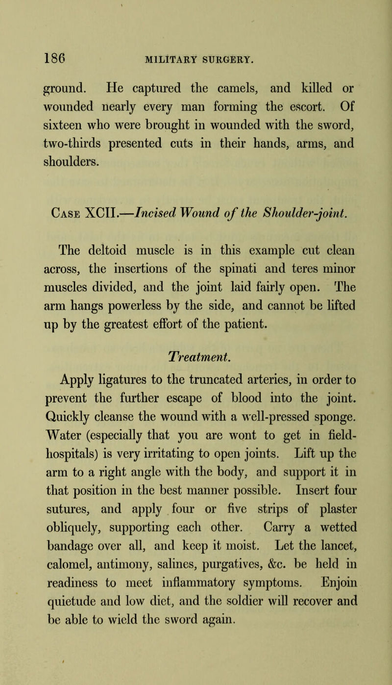ground. He captured the camels, and killed or wounded nearly every man forming the escort. Of sixteen who were brought in wounded with the sword, two-thirds presented cuts in their hands, arms, and shoulders. Case XCII.—Incised Wound of the Shoulder-joint. The deltoid muscle is in this example cut clean across, the insertions of the spinati and teres minor muscles divided, and the joint laid fairly open. The arm hangs powerless by the side, and cannot be lifted up by the greatest effort of the patient. Treatment. Apply ligatures to the truncated arteries, in order to prevent the further escape of blood into the joint. Quickly cleanse the wound with a well-pressed sponge. Water (especially that you are wont to get in field- hospitals) is very irritating to open joints. Lift up the arm to a right angle with the body, and support it in that position in the best manner possible. Insert four sutures, and apply four or five strips of plaster obliquely, supporting each other. Carry a wetted bandage over all, and keep it moist. Let the lancet, calomel, antimony, salines, purgatives, &c. be held in readiness to meet inflammatory symptoms. Enjoin quietude and low diet, and the soldier will recover and be able to wield the sword again.