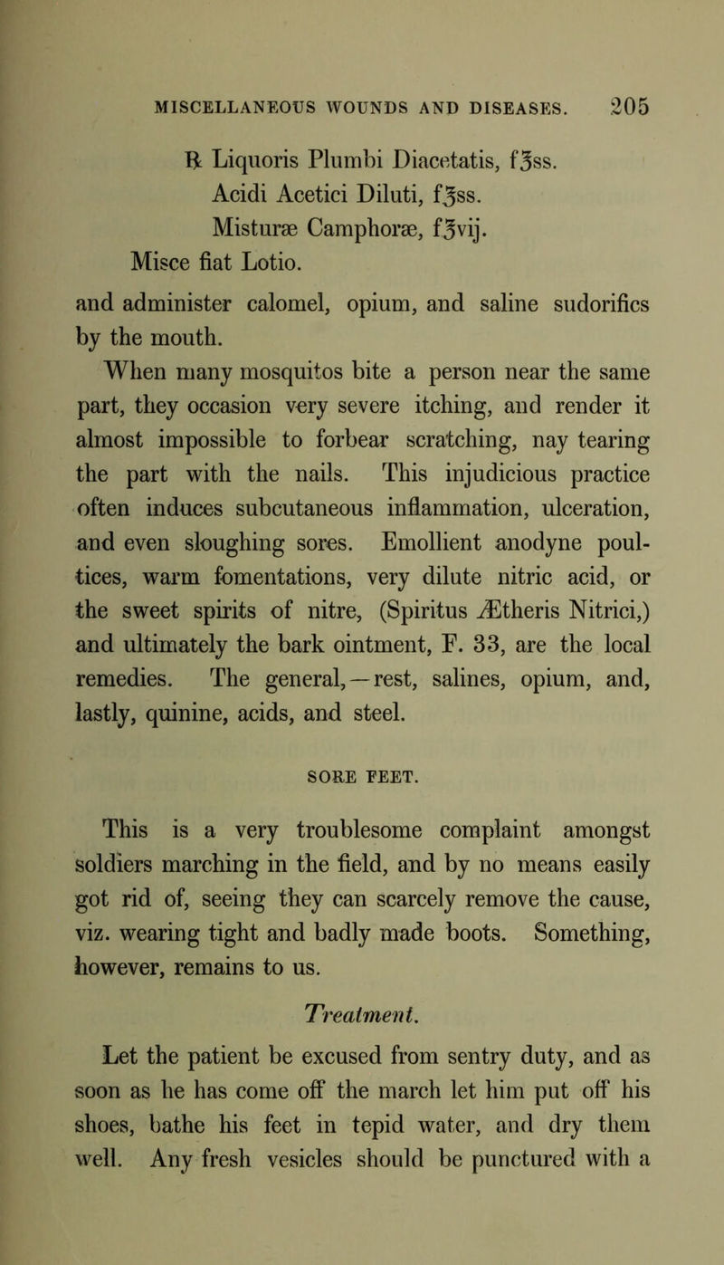B Liquoris Plumbi Diacetatis, f3ss. Acidi Acetici Diluti, f^ss. Misturse Camphorse, f3vij. Misce fiat Lotio. and administer calomel, opium, and saline sudorifics by the mouth. When many mosquitos bite a person near the same part, they occasion very severe itching, and render it almost impossible to forbear scratching, nay tearing the part with the nails. This injudicious practice often induces subcutaneous inflammation, ulceration, and even sloughing sores. Emollient anodyne poul- tices, warm fomentations, very dilute nitric acid, or the sweet spirits of nitre, (Spiritus JEtheris Nitrici,) and ultimately the bark ointment, E. 33, are the local remedies. The general, — rest, salines, opium, and, lastly, quinine, acids, and steel. SORE FEET. This is a very troublesome complaint amongst soldiers marching in the field, and by no means easily got rid of, seeing they can scarcely remove the cause, viz. wearing tight and badly made boots. Something, however, remains to us. Treatment. Let the patient be excused from sentry duty, and as soon as he has come off the march let him put off his shoes, bathe his feet in tepid water, and dry them well. Any fresh vesicles should be punctured with a