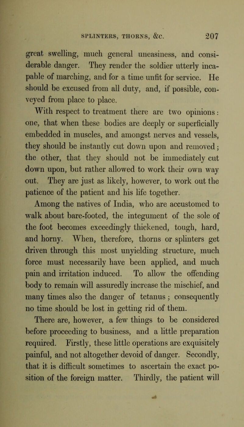 great swelling, much general uneasiness, and consi- derable danger. They render the soldier utterly inca- pable of marching, and for a time unfit for service. He should be excused from all duty, and, if possible, con- veyed from place to place. With respect to treatment there are two opinions: one, that when these bodies are deeply or superficially embedded in muscles, and amongst nerves and vessels, they should be instantly cut down upon and removed; the other, that they should not be immediately cut down upon, but rather allowed to work their own way out. They are just as likely, however, to work out the patience of the patient and his life together. Among the natives of India, who are accustomed to walk about bare-footed, the integument of the sole of the foot becomes exceedingly thickened, tough, hard, and horny. When, therefore, thorns or splinters get driven through this most unyielding structure, much force must necessarily have been applied, and much pain and irritation induced. To allow the offending body to remain will assuredly increase the mischief, and many times also the danger of tetanus; consequently no time should be lost in getting rid of them. There are, however, a few things to be considered before proceeding to business, and a little preparation required. Firstly, these little operations are exquisitely painful, and not altogether devoid of danger. Secondly, that it is difficult sometimes to ascertain the exact po- sition of the foreign matter. Thirdly, the patient will