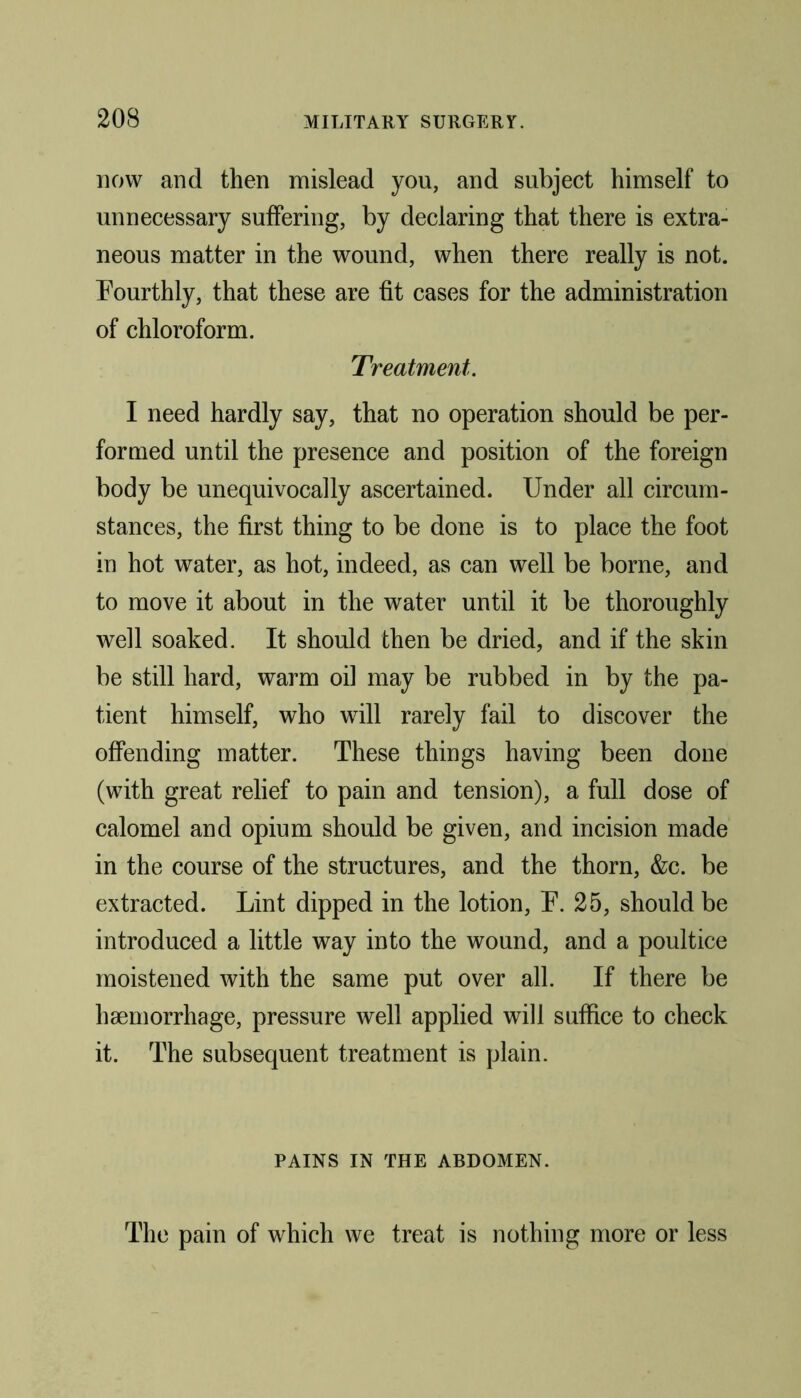 now and then mislead you, and subject himself to unnecessary suffering, by declaring that there is extra- neous matter in the wound, when there really is not. Fourthly, that these are fit cases for the administration of chloroform. Treatment. I need hardly say, that no operation should be per- formed until the presence and position of the foreign body be unequivocally ascertained. Under all circum- stances, the first thing to be done is to place the foot in hot water, as hot, indeed, as can well be borne, and to move it about in the water until it be thoroughly well soaked. It should then be dried, and if the skin be still hard, warm oil may be rubbed in by the pa- tient himself, who will rarely fail to discover the offending matter. These things having been done (with great relief to pain and tension), a full dose of calomel and opium should be given, and incision made in the course of the structures, and the thorn, &c. be extracted. Lint dipped in the lotion, F. 25, should be introduced a little way into the wound, and a poultice moistened with the same put over all. If there be haemorrhage, pressure well applied will suffice to check it. The subsequent treatment is plain. PAINS IN THE ABDOMEN. The pain of which we treat is nothing more or less
