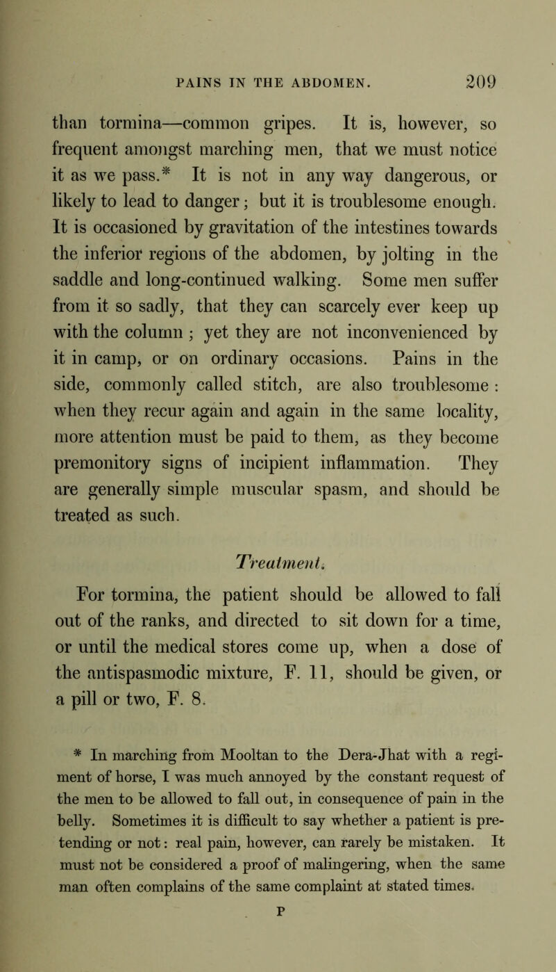 than tormina—common gripes. It is, however, so frequent amongst marching men, that we must notice it as we pass.* It is not in any way dangerous, or likely to lead to danger; but it is troublesome enough. It is occasioned by gravitation of the intestines towards the inferior regions of the abdomen, by jolting in the saddle and long-continued walking. Some men suffer from it so sadly, that they can scarcely ever keep up with the column ; yet they are not inconvenienced by it in camp, or on ordinary occasions. Pains in the side, commonly called stitch, are also troublesome : when they recur again and again in the same locality, more attention must be paid to them, as they become premonitory signs of incipient inflammation. They are generally simple muscular spasm, and should be treated as such. Treatment. For tormina, the patient should be allowed to fall out of the ranks, and directed to sit down for a time, or until the medical stores come up, when a dose of the antispasmodic mixture, F. 11, should be given, or a pill or two, F. 8. * In marching from Mooltan to the Dera-Jhat with a regi- ment of horse, I was much annoyed by the constant request of the men to be allowed to fall out, in consequence of pain in the belly. Sometimes it is difficult to say whether a patient is pre- tending or not: real pain, however, can rarely be mistaken. It must not be considered a proof of malingering, when the same man often complains of the same complaint at stated times. P