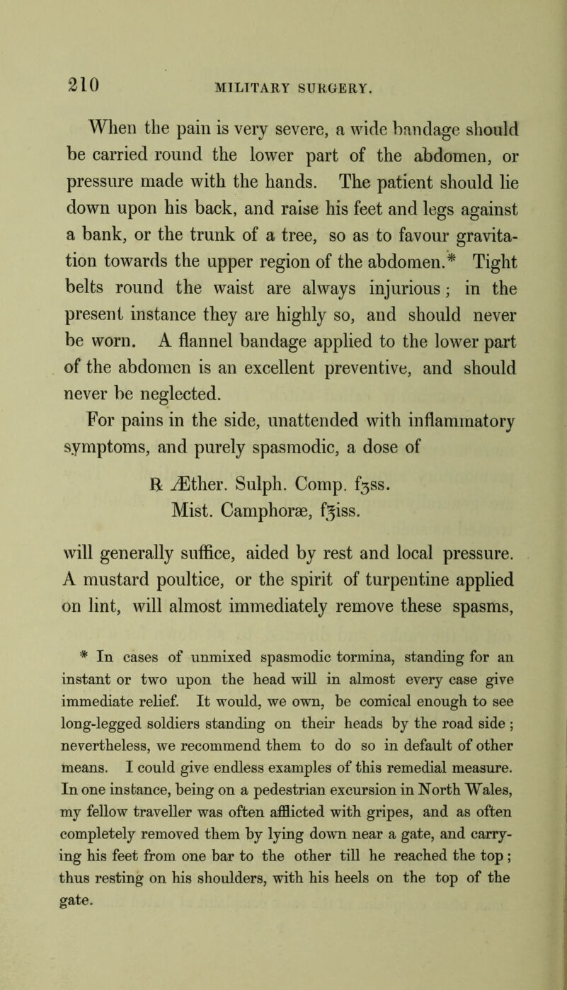 When the pain is very severe, a wide bandage should be carried round the lower part of the abdomen, or pressure made with the hands. The patient should lie down upon his back, and raise his feet and legs against a bank, or the trunk of a tree, so as to favour gravita- tion towards the upper region of the abdomen.* Tight belts round the waist are always injurious; in the present instance they are highly so, and should never be worn. A flannel bandage applied to the lower part of the abdomen is an excellent preventive, and should never be neglected. For pains in the side, unattended with inflammatory symptoms, and purely spasmodic, a dose of ft iEther. Sulph. Comp. f3ss. Mist. Camphorae, fjiss. will generally suffice, aided by rest and local pressure. A mustard poultice, or the spirit of turpentine applied on lint, will almost immediately remove these spasms, * In cases of unmixed spasmodic tormina, standing for an instant or two upon the head will in almost every case give immediate relief. It would, we own, be comical enough to see long-legged soldiers standing on their heads by the road side ; nevertheless, we recommend them to do so in default of other means. I could give endless examples of this remedial measure. In one instance, being on a pedestrian excursion in North Wales, my fellow traveller was often afflicted with gripes, and as often completely removed them by lying down near a gate, and carry- ing his feet from one bar to the other till he reached the top ; thus resting on his shoulders, with his heels on the top of the gate.