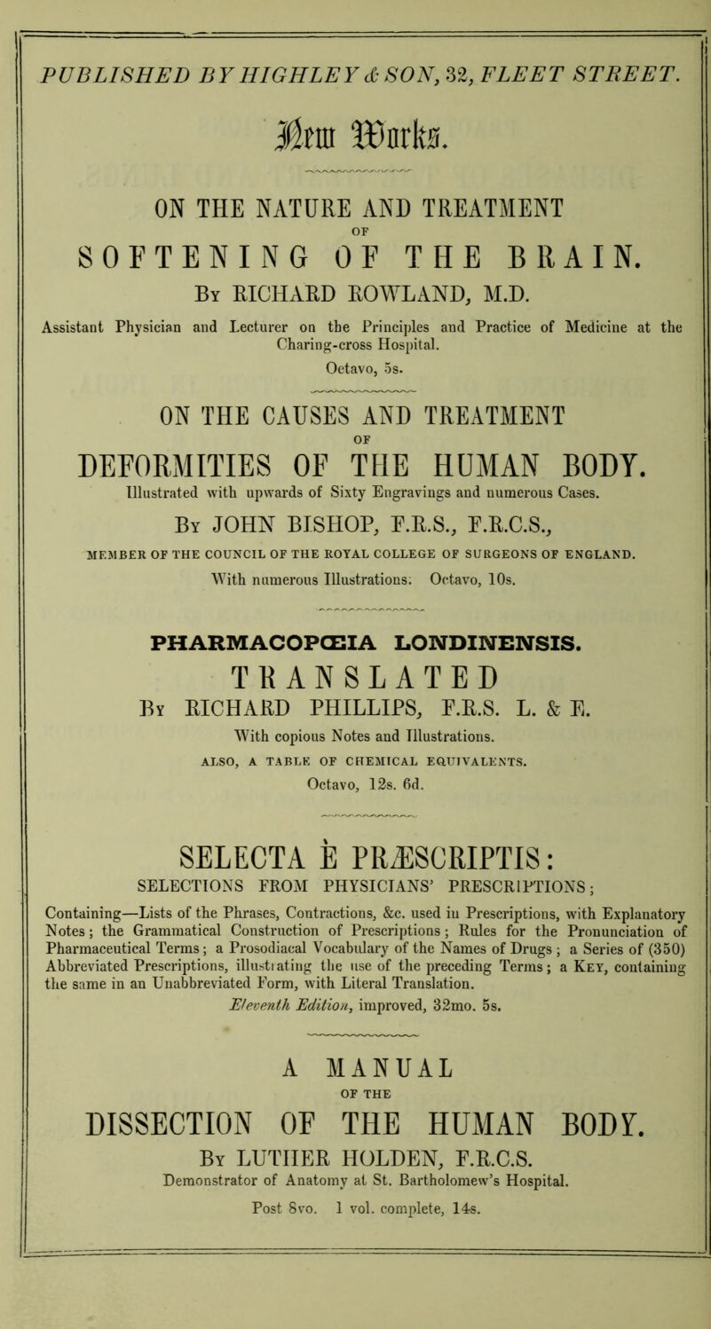 Mm ‘Bnrks. ON THE NATURE AND TREATMENT OF SOFTENING OF THE BRAIN. By RICHARD ROWLAND, M.D. Assistant Physician and Lecturer on the Principles and Practice of Medicine at the Charing-cross Hospital. Oetavo, 5s. ON THE CAUSES AND TREATMENT OF DEFORMITIES OF THE HUMAN BODY. Illustrated with upwards of Sixty Engravings and numerous Cases. By JOHN BISHOP, P.R.S., P.R.C.S., MEMBER OF THE COUNCIL OF THE ROYAL COLLEGE OF SURGEONS OF ENGLAND. With numerous IHustrations; Octavo, 10s. PHARMACOPOEIA LONDINENSIS. TRANSLATED By RICHARD PHILLIPS, F.R.S. L. & E. With copious Notes and Illustrations. ALSO, A TABLE OF CHEMICAL EQUIVALENTS. Octavo, 12s. 6d. SELECTA E PRiESCRIPTIS: SELECTIONS PROM PHYSICIANS’ PRESCRIPTIONS; Containing—Lists of the Phrases, Contractions, &c. used in Prescriptions, with Explanatory Notes; the Grammatical Construction of Prescriptions; Rules for the Pronunciation of Pharmaceutical Terms; a Prosodiacal Vocabulary of the Names of Drugs ; a Series of (350) Abbreviated Prescriptions, illustrating the use of the preceding Terms; a Key, containing the same in an Unabbreviated Form, with Literal Translation. Eleventh Edition, improved, 32mo. 5s. A MANUAL OF THE DISSECTION OF THE HUMAN BODY. By LUTHER HOLDEN, F.R.C.S. Demonstrator of Anatomy at St. Bartholomew’s Hospital. Post 8vo. 1 vol. complete, 14s.