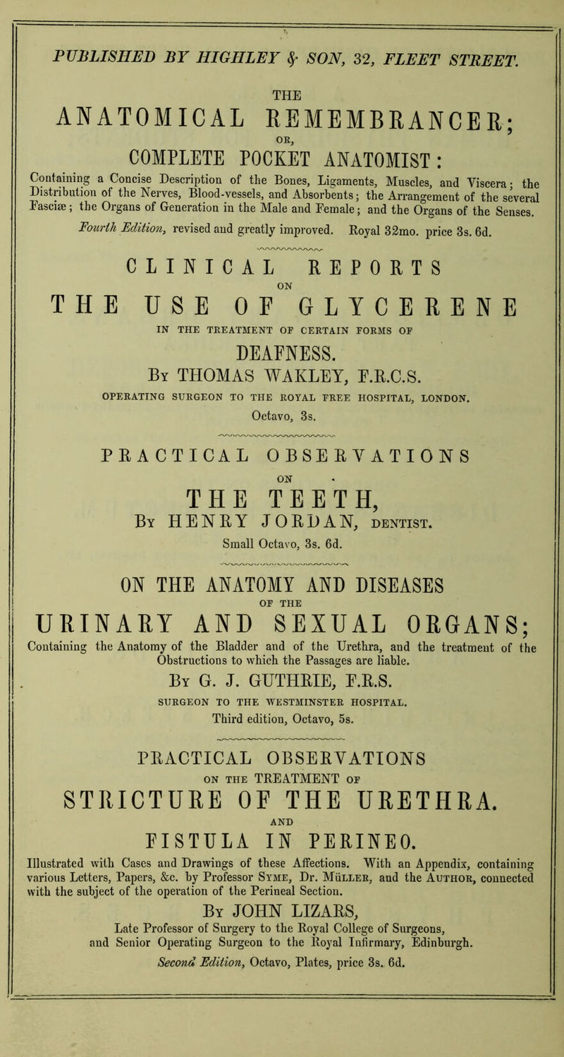 THE ANATOMICAL REMEMBRANCER; OK, COMPLETE POCKET ANATOMIST: Containing a Concise Description of the Bones, Ligaments, Muscles, and Viscera; the Distribution of the Nerves, Blood-vessels, and Absorbents; the Arrangement of the several Fasciae; the Organs of Generation in the Male and Female; and the Organs of the Senses. Fourth Edition, revised and greatly improved. Royal 32mo. price 8s. 6d. CLINICAL REPORTS ON THE USE OF GLYCERENE IN THE TREATMENT OE CERTAIN FORMS OF DEAFNESS. By THOMAS WAKLEY, F.R.C.S. OPERATING SURGEON TO THE ROYAL FREE HOSPITAL, LONDON. Octavo, 3s. PRACTICAL OBSERVATIONS ON THE TEETH, By HENRY JORDAN, dentist. Small Octavo, 3s. 6d. ON THE ANATOMY AND DISEASES OF THE URINARY AND SEXUAL ORGANS; Containing the Anatomy of the Bladder and of the Urethra, and the treatment of the Obstructions to which the Passages are liable. By G. J. GUTHRIE, E.R.S. SURGEON TO THE WESTMINSTER HOSPITAL. Third edition, Octavo, 5s. PRACTICAL OBSERVATIONS on the TREATMENT of STRICTURE OF THE URETHRA. AND FISTULA IN PERINEO. Illustrated with Cases and Drawings of these Affections. With an Appendix, containing various Letters, Papers, &c. by Professor Syme, Dr. Muller, and the Author, connected with the subject of the operation of the Perineal Section. By JOHN LIZARS, Late Professor of Surgery to the Royal College of Surgeons, and Senior Operating Surgeon to the Royal Infirmary, Edinburgh. Second Edition, Octavo, Plates, price 3s. 6d.