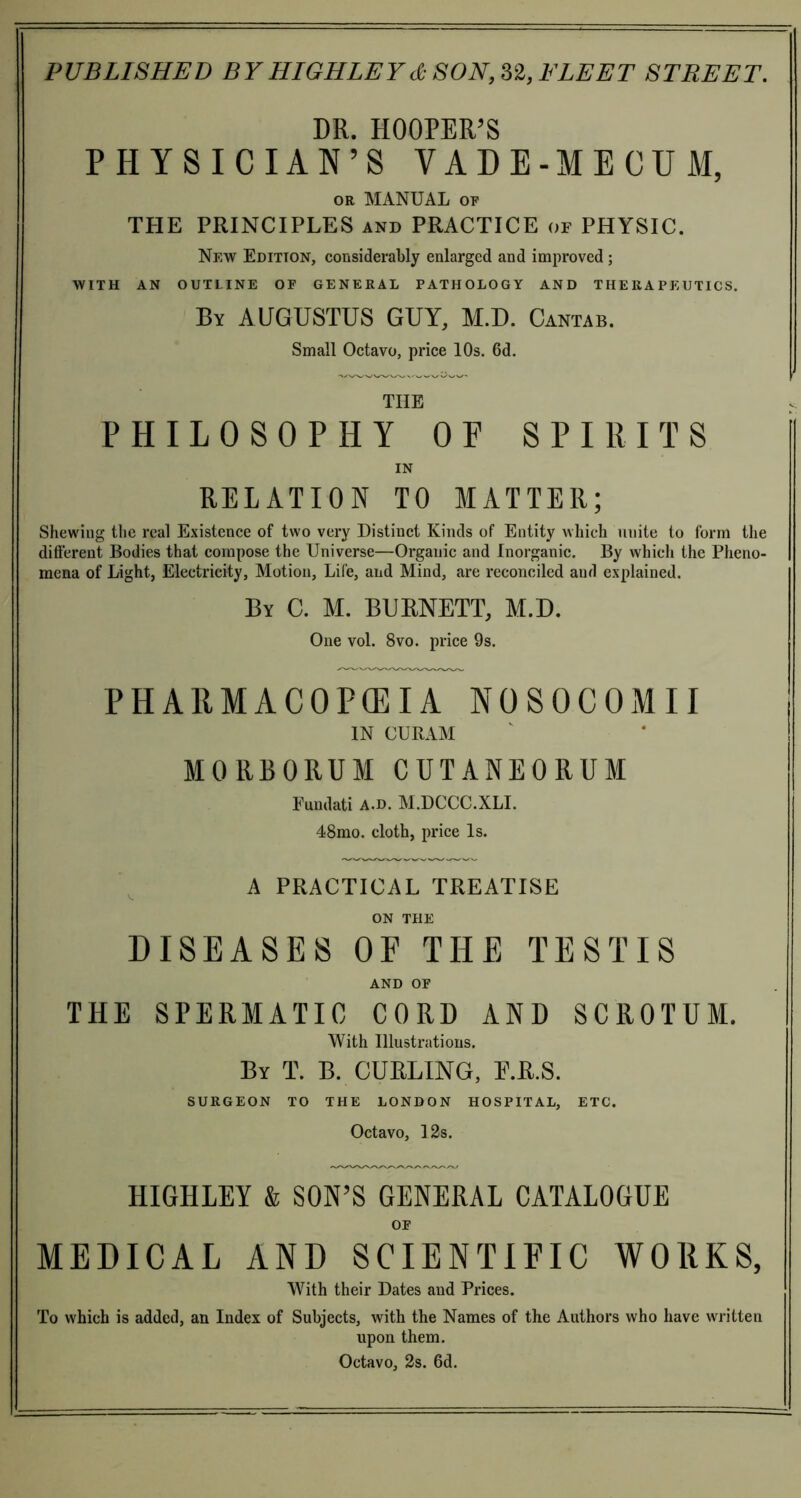 DR. HOOPER’S PHYSICIAN’S VADE-MECUM, or MANUAL of THE PRINCIPLES and PRACTICE or PHYSIC. New Edition, considerably enlarged and improved; WITH AN OUTLINE OF GENERAL PATHOLOGY AND THERAPEUTICS. By AUGUSTUS GUY, M.D. Cantab. Small Octavo, price 10s. 6d. THE PHILOSOPHY OP SPIRITS IN RELATION TO MATTER; Shewing the real Existence of two very Distinct Kinds of Entity which unite to form the different Bodies that compose the Universe—Organic and Inorganic. By which the Pheno- mena of Light, Electricity, Motion, Life, and Mind, are reconciled and explained. By C. M. BURNETT, M.D. One vol. 8vo. price 9s. PHARMACOPEIA N0S0C0MII IN CURAM M0RB0RUM CUTANEORUM Eundati A.d. M.DCCC.XLI. 48mo. cloth, price Is. A PRACTICAL TREATISE ON THE DISEASES OF THE TESTIS AND OF THE SPERMATIC CORD AND SCROTUM. With Illustrations. By T. B. CURLING, E.R.S. SURGEON TO THE LONDON HOSPITAL, ETC. Octavo, 12s. HIGHLEY & SON’S GENERAL CATALOGUE OF MEDICAL AND SCIENTIFIC WORKS, With their Dates and Prices. To which is added, an Index of Subjects, with the Names of the Authors who have written upon them. Octavo, 2s. 6d.