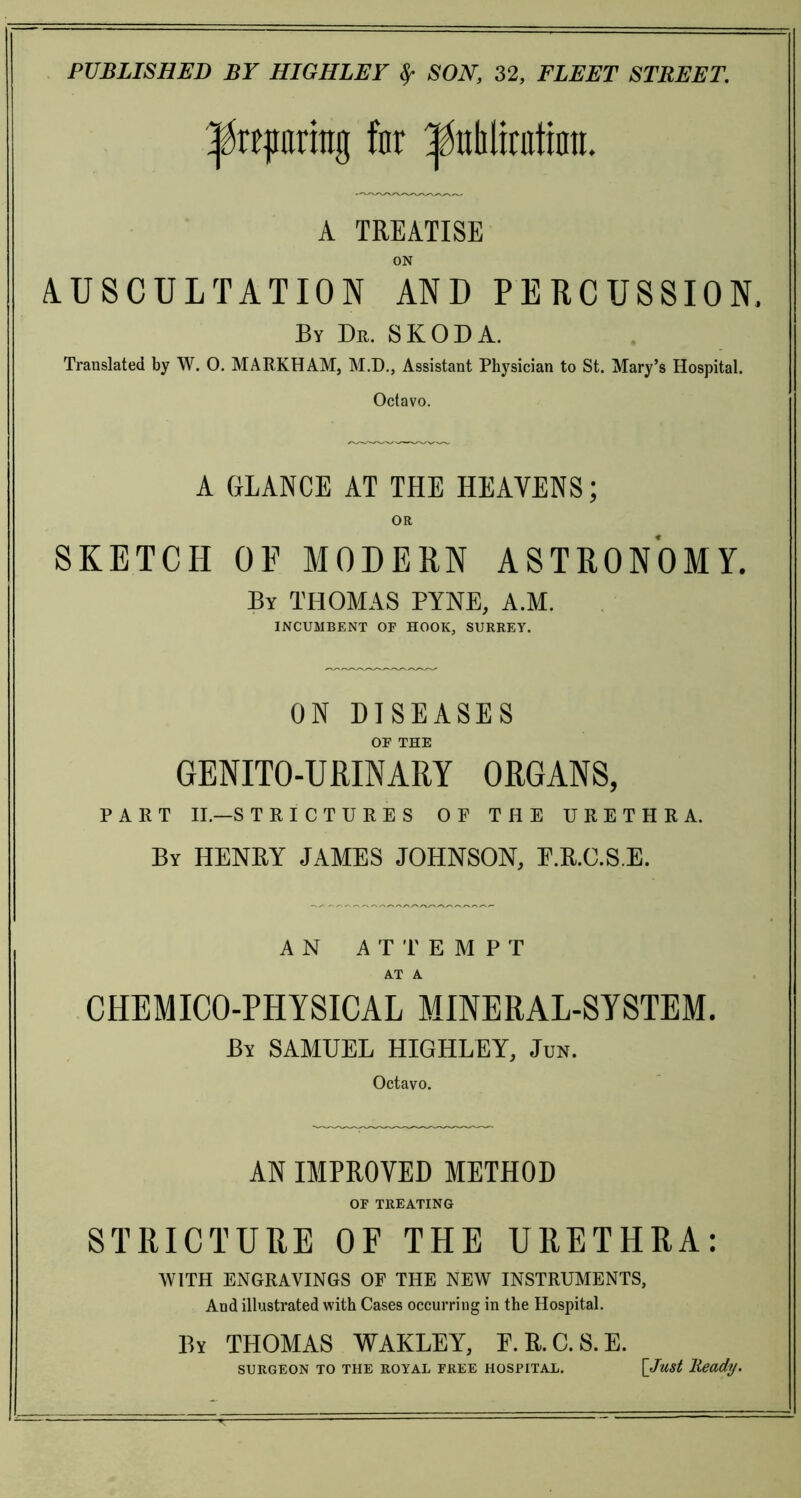preparing far ^uliliratinn. A TREATISE ON AUSCULTATION AND PERCUSSION, By Dr. SKODA. Translated by W. O. MARKHAM, M.D., Assistant Physician to St. Mary’s Hospital. Octavo. A GLANCE AT THE HEAVENS; OR SKETCH OE MODERN ASTRONOMY. By THOMAS PYNE, A.M. INCUMBENT OF HOOK, SURREY. ON DISEASES OF THE GENITO-URINARY ORGANS, PART II.—STRI CTURE S OP THE URETHRA. By HENRY JAMES JOHNSON, E.R.C.SE. AN ATTEMPT AT A CHEMICO-PHYSICAL MINERAL-SYSTEM. By SAMUEL HIGHLEY, Jun. Octavo. AN IMPROVED METHOD OF TREATING STRICTURE OF THE URETHRA: WITH ENGRAVINGS OF THE NEW INSTRUMENTS, And illustrated with Cases occurring in the Hospital. By THOMAS WAKLEY, F.R.C.S.E. SURGEON TO THE ROYAL FREE HOSPITAL. [Just Heady.