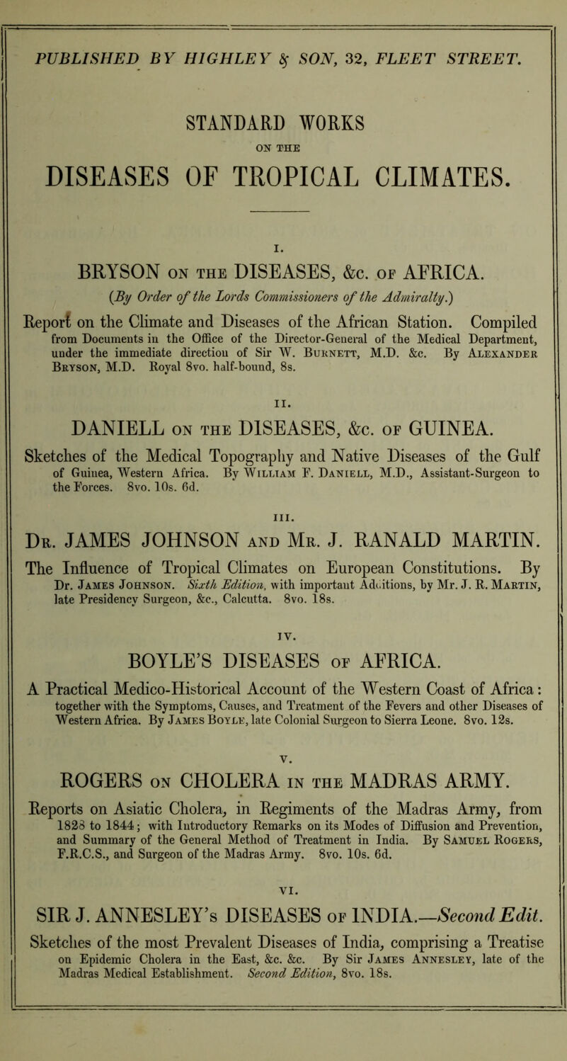 STANDARD WORKS ON THE DISEASES OF TROPICAL CLIMATES. i. BRYSON on the DISEASES, &c. oe AFRICA. {By Order of the Lords Commissioners of the Admiralty.) Report on the Climate and Diseases of the African Station. Compiled from Documents in the Office of the Director-General of the Medical Department, under the immediate direction of Sir W. Burnett, M.D. &c. By Alexander Bryson, M.D. Royal 8vo. half-bound, 8s. II. DANIELL on the DISEASES, &c. of GUINEA. Sketches of the Medical Topography and Native Diseases of the Gulf of Guinea, Western Africa. By William E. Daniell, M.D., Assistant-Surgeon to theEorces. 8vo. 10s. 6d. Dr. JAMES JOHNSON and Mr. J. RANALD MARTIN. The Influence of Tropical Climates on European Constitutions. By Dr. James Johnson. Sixth Edition, with important Additions, by Mr. J. R. Martin, late Presidency Surgeon, &c., Calcutta. 8vo. 18s. IV. BOYLE’S DISEASES of AFRICA. A Practical Medico-Historical Account of the Western Coast of Africa: together with the Symptoms, Causes, and Treatment of the Fevers and other Diseases of Western Africa. By James Boyle, late Colonial Surgeon to Sierra Leone. 8vo. 12s. ROGERS on CHOLERA in the MADRAS ARMY. Reports on Asiatic Cholera, in Regiments of the Madras Army, from 1828 to 1844; with Introductory Remarks on its Modes of Diffusion and Prevention, and Summary of the General Method of Treatment in India. By Samuel Rogers, E.R.C.S., and Surgeon of the Madras Army. 8vo. 10s. 6d. VI. SIR J. ANNESLEY’s DISEASES of INDIA.—Second Edit. Sketches of the most Prevalent Diseases of India, comprising a Treatise on Epidemic Cholera in the East, &c. &c. By Sir James Annesley, late of the Madras Medical Establishment. Second Edition, 8vo. 18s.
