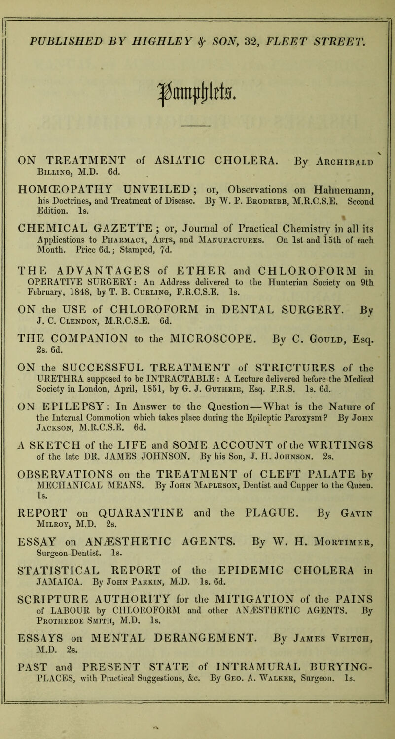 ON TREATMENT of ASIATIC CHOLERA. By Archibald ' Billing, M.D. 6d. H OM CEO PATH Y UNVEILED ; or. Observations on Hahnemann, his Doctrines, and Treatment of Disease. By W. P. Brodribb, M.R.C.S.E. Second Edition. Is. CHEMICAL GAZETTE ; or, Journal of Practical Chemistry in all its Applications to Pharmacy, Arts, and Manufactures. On 1st and i.5th of each Month. Price 6d.; Stamped, 7d. THE ADVANTAGES of ETHER and CHLOROFORM in OPERATIVE SURGERY: An Address delivered to the Hunterian Society on 9th February, 1848, by T. B. Curling, F.R.C.S.E. Is. ON the USE of CHLOROFORM in DENTAL SURGERY. By J. C. Clendon, M.R.C.S.E. 6d. THE COMPANION to the MICROSCOPE. Bv C. Gould, Esq. 2s. 6d. ON the SUCCESSFUL TREATMENT of STRICTURES of the URETHRA supposed to be INTRACTABLE : A Lecture delivered before the Medical Society in London, April, 1851, by G. J. Guthrie, Esq. F.R.S. Is. 6d. ON EPILEPSY: In Answer to the Question—What is the Nature of the Internal Commotion which takes place during the Epileptic Paroxysm ? By John Jackson, M.R.C.S.E. 6d. A SKETCH of the LIFE and SOME ACCOUNT of the WRITINGS of the late DR. JAMES JOHNSON. By his Son, J. H. Johnson. 2s. OBSERVATIONS on the TREATMENT of CLEFT PALATE by MECHANICAL MEANS. By John Mapleson, Dentist and Cupper to the Queen. Is. REPORT on QUARANTINE and the PLAGUE. By Gavin Milroy, M.D. 2s. ESSAY on ANAESTHETIC AGENTS. By W. H. Mortimer, Surgeon-Dentist. Is. STATISTICAL REPORT of the EPIDEMIC CHOLERA in JAMAICA. By John Parkin, M.D. Is. 6d. SCRIPTURE AUTHORITY for the MITIGATION of the PAINS of LABOUR by CHLOROFORM and other ANAESTHETIC AGENTS. By Protheroe Smith, M.D. Is. ESSAYS on MENTAL DERANGEMENT. By James Veitch, M.D. 2s. PAST and PRESENT STATE of INTRAMURAL BURYING- PLACES, with Practical Suggestions, &c. By Geo. A. Walker, Surgeon. Is.