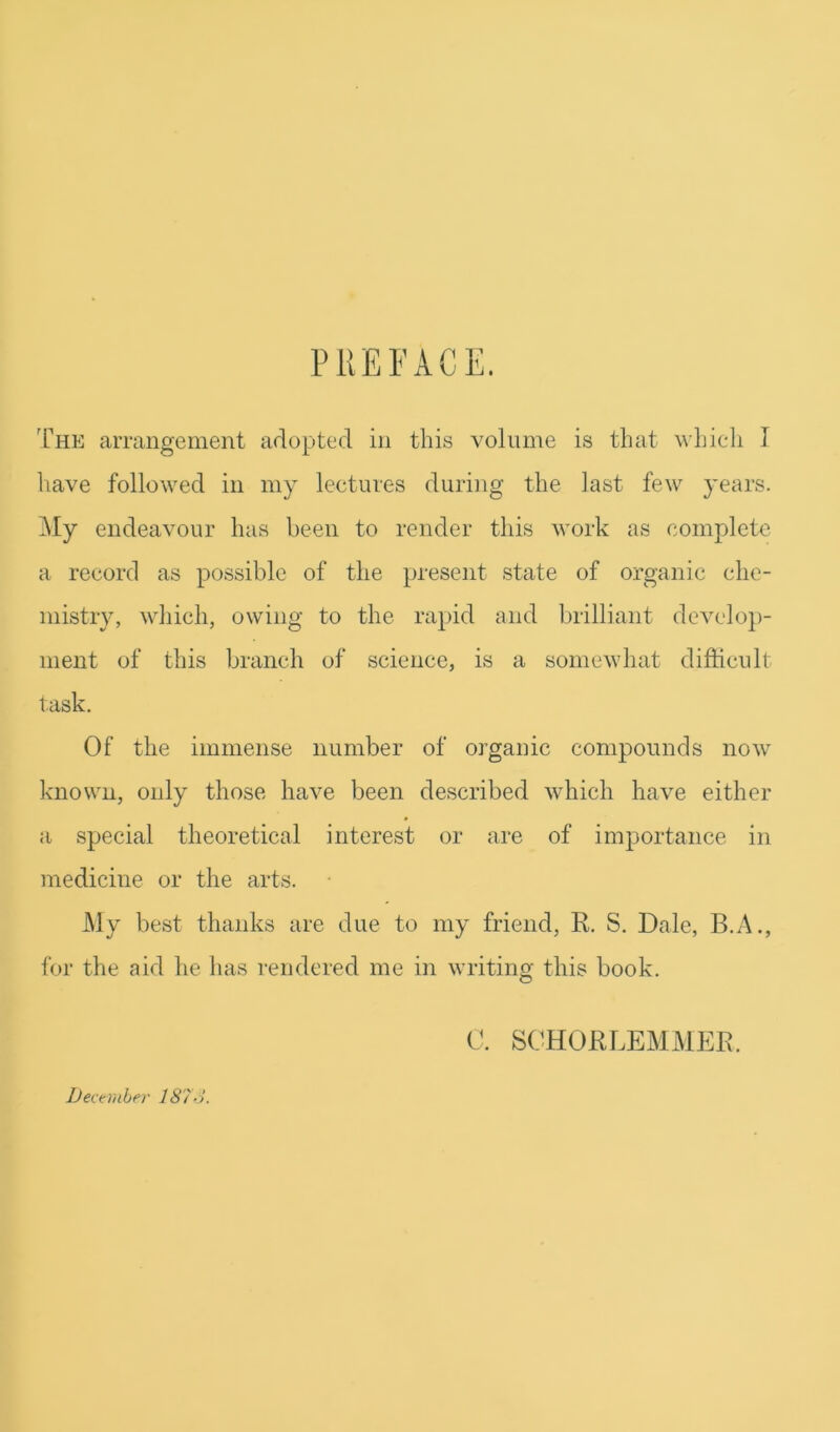 PllEFACE. The arrangement arloptecl in this volume is that which I liave followed in my lectures during the last few }’ears. My endeavour has been to render this work as complete a record as possible of the present state of organic che- mistry, which, owing to the rapid and brilliant devclo])- ment of this branch of science, is a somewhat difficult task. Of the immense number of organic compounds now known, only those have been described which have either a special theoretical interest or are of importance in medicine or the arts. My best thanks are due to my friend, R. S. Dale, B.A., for the aid he has rendered me in writino- this book. O 0. SCHORLEMMER. December 187-i.