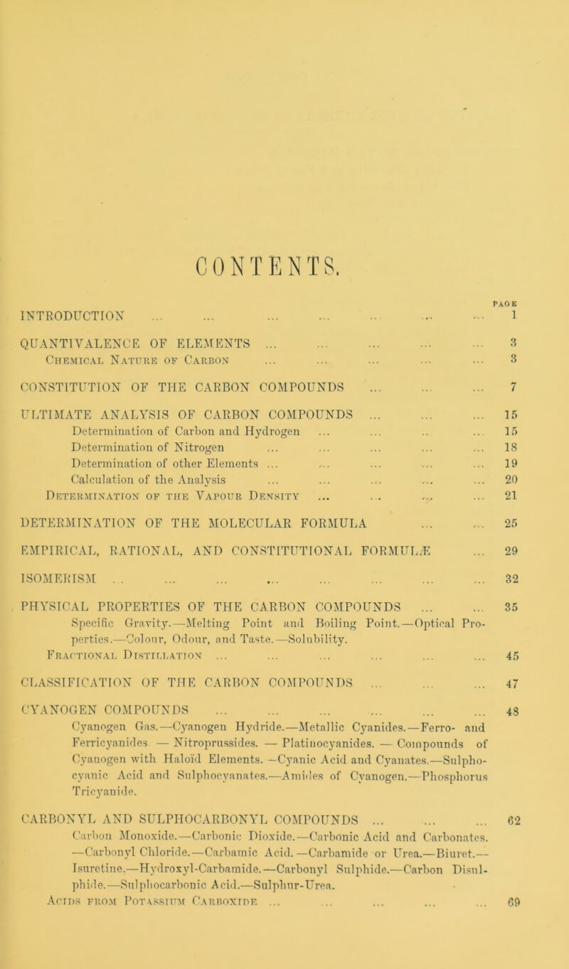 CONTENTS. PAOK INTRODUCTION ... ... ... ... .. ... 1 QU ANTI VALENCE OF ELEMENTS ... .. ... ... ... 3 CiiEMiCAi, Natxtue of Carbox ... ... ... ... ... 3 CONSTITUTION OF THE CARBON COMPOUNDS ... ... ... 7 UI/riMATE ANALYSIS OF CARBON COMPOUNDS ... ... ... 15 Determination of Carbon and Hydrogen ... ... .. .. 15 Determination of Nitrogen ... ... ... ... ... 18 Determination of other Elements ... ... ... ... ... 19 Calculation of the Analysis ... ... ... ... ... 20 Determix-vtiox of the Vapour Density ... . . ... ... 21 DETERMINATION OF THE MOLECULAR FORMULA ... 25 EMPIRICAL, R.\TIONAL, AND CONSTITUTIONAL FORMULAE ... 29 ISOMERISM . . ... ... ... ... ... ... ... 32 PHYSICAL PROPERTIES OF THE CARBON COMPOUNDS ... ... 35 Specific Gravity.—Melting Point and Boiling Point.—Optical Pro- perties.—Colour, Odour, and Taste.—Solubility. Fractionai, Di.stillation ... ... ... ... ... ... 45 CLASSIFICATION OF THE CARBON COMPOUNDS ... ... ... 47 CYANOGEN COMPOUNDS ... ... ... ... ... ... 43 Cyanogen Gas.—Cyanogen Hydride.—Metallic C^mnides. —Ferro- and Ferricyanides — Nitroprussides. — Platinocyanides. — Compounds of Cyanogen with Haloid Elements. -Cyanic Acid and Cyanates.—Snlpho- cyanic Acid and Snlphocyanate.s.—Amides of Cyanogen.—Phosphorus Tricyanide. CARBONYL AND SULPHOCARBONYL COMPOUNDS ... ... ... 62 Carbon Monoxide.—Carbonic Dioxide.—Carbonic Acid and Carbonates. —Carbonyl Chloride.—Carbamic Acid.—Carbamide or Urea.—Biuret.— Isiiretine.—Hydroxyl-Carbiimide.—Carbonyl Sulphide.—Carbon Di.sul- phide.—Snlpliocarbonic Acid.—Sulphur-LHea. Anns from Pota.ssium Carroxide ... ... ... ... ... 69