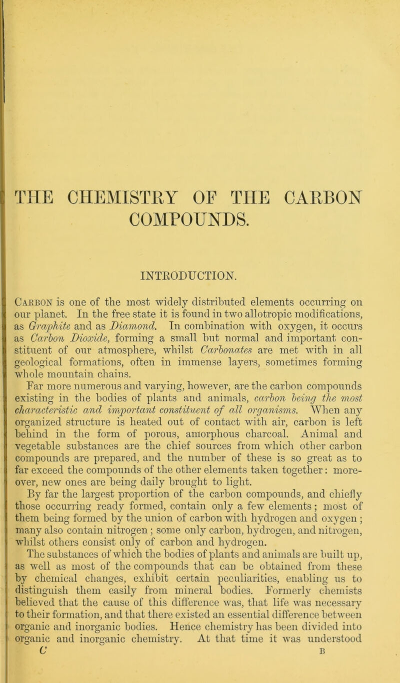 THE CHEMISTRY OF THE CARBON COMPOUNDS. INTKODUCTION. Carbon is one of the most widely distributed elements occurring on our planet. In the free state it is found in two allotropic modifications, as Graphite and as Diamond. In combination with oxygen, it occurs as Carbon Dioxide, forming a small but normal and important con- stituent of our atmosphere, whilst Carbonates are met with in all geological formations, often in immense layers, sometimes forming whole mountain chains. Far more numerous and varying, however, are the carbon compounds existing in the bodies of plants and animals, carbon being the most characteristic and important constituent of all organisms. When any organized structure is heated out of contact with air, carbon is left behind in the form of porous, amorphous charcoal. Animal and vegetable substances are the chief sources from which other carbon compounds are prepared, and the number of these is so great as to far exceed the compounds of the other elements taken together: more- over, new ones are being daily brought to light. By far the largest proportion of the carbon compounds, and chiefly those occurring ready formed, contain only a few elements; most of them being formed by the union of carbon with hydrogen and oxygen ; many also contain nitrogen; some only carbon, hydrogen, and nitrogen, whilst others consist only of carbon and hydrogen. The substances of which the bodies of plants and animals are built up, as well as most of the compounds that can be obtained from these by chemical changes, exhibit certain peculiarities, enabling us to distinguish them easily from mineral bodies. Formerly chemists believed that the cause of this difference was, that life was necessary to their formation, and that there existed an essential difference between organic and inorganic bodies. Hence chemistry has been divided into organic and inorganic chemistry. At that time it was understood C B