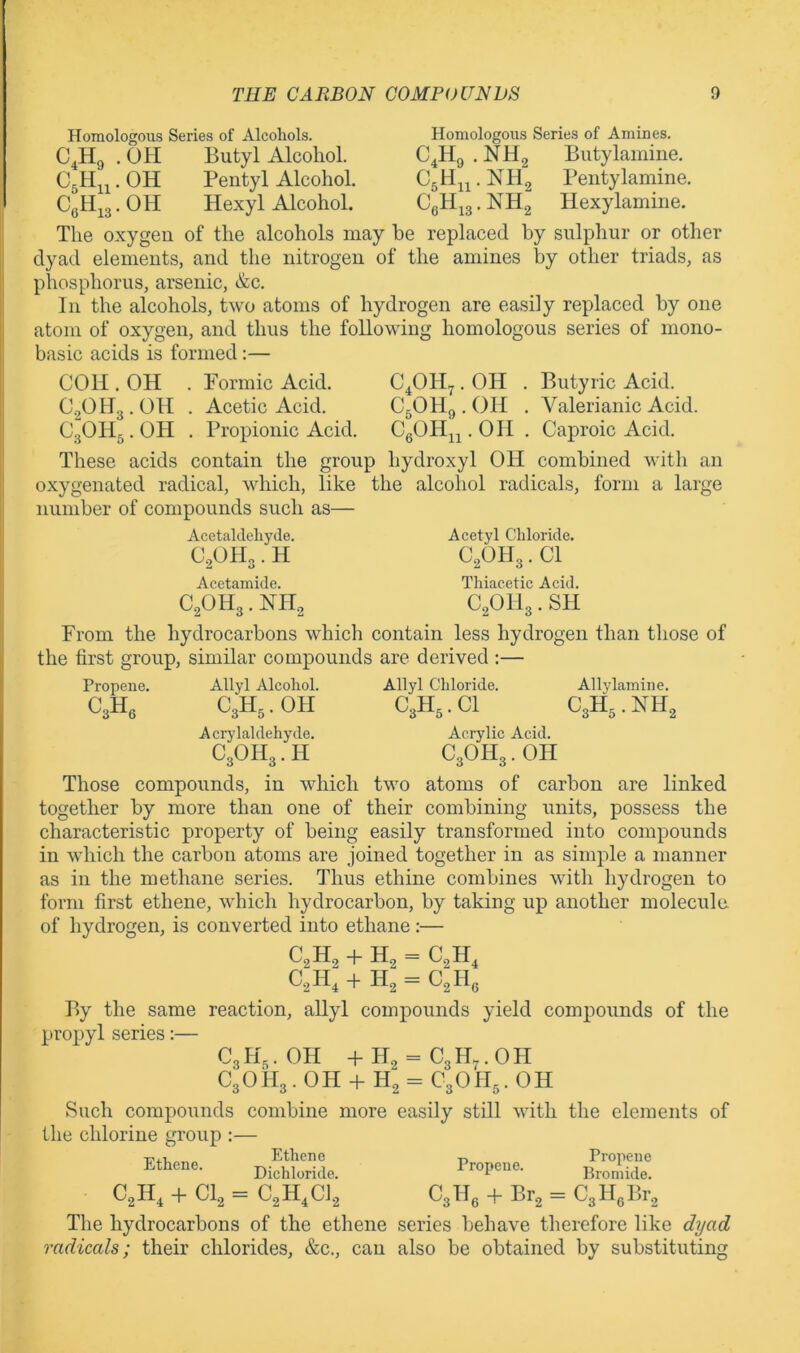 CaHn-OH CeH,3.0H Homologous Series of Alcohols. Homologous Series of Amines. .OH Butyl Alcohol. C4H9.NH2 Butylamiue. Pentyl Alcohol. C5H^^.NH2 Peutylamine. Hexyl Alcohol. CgH^g. NH2 Hexylamine. The oxygen of the alcohols may be replaced by sulphur or other dyad elements, and the nitrogen of the amines by other triads, as phosphorus, arsenic, &c. In the alcohols, two atoms of hydrogen are easily replaced by one atom of oxygen, and thus the following homologous series of mono- basic acids is formed:— COH . OH . Formic Acid. C^OH^. OH . Butyric Acid. Acetic Acid. C5OH9 . OH . Valerianic Acid. Propionic Acid. CgOH^^. OH . Caproic Acid. These acids contain the group hydroxyl OH combined with an oxygenated radical, which, like the alcohol radicals, form a large number of compounds such as— C.2OH3. OH C3OH3. OH Acetaldehyde. CoOlP. H Acetamide. C2OH3 . NH2 Acetyl Chloride. C2OH3. Cl Thiacetic Acid. C2OII3. SH From the hydrocarbons which contain less hydrogen than those of the first group, similar compounds are derived :— Propene. Allyl Alcohol. Allyl Chloride. Allylamine. C3Hg C3H3.OH Acrylaldehyde. C3OH3. H C3H3.CI C3H3. NH2 Acrylic Acid. C3OH3. OH Those compounds, in which two atoms of carbon are linked together by more than one of their combining units, possess the characteristic property of being easily transformed into compounds in which the carbon atoms are joined together in as simple a manner as in the methane series. Thus ethine combines with hydrogen to form first ethene, which hydrocarbon, by taking up another molecule of hydrogen, is converted into ethane :— C2H, + H2 = C2H4 C2H:+ H2 = C2Hg By the same reaction, allyl compounds yield compounds of the propyl series:— C3H3.OH +H2 = C3H7.0H C3OH3. OH + H2 = C3OII5. OH Such compounds combine more easily still with the elements of the chlorine group :— DiSL ifrZs::; + Cl, = C,H,C), C,lle + Br, = CjHeBr, The hydrocarbons of the ethene series behave therefore like dyad radicals; their chlorides, &c., can also be obtained by substituting