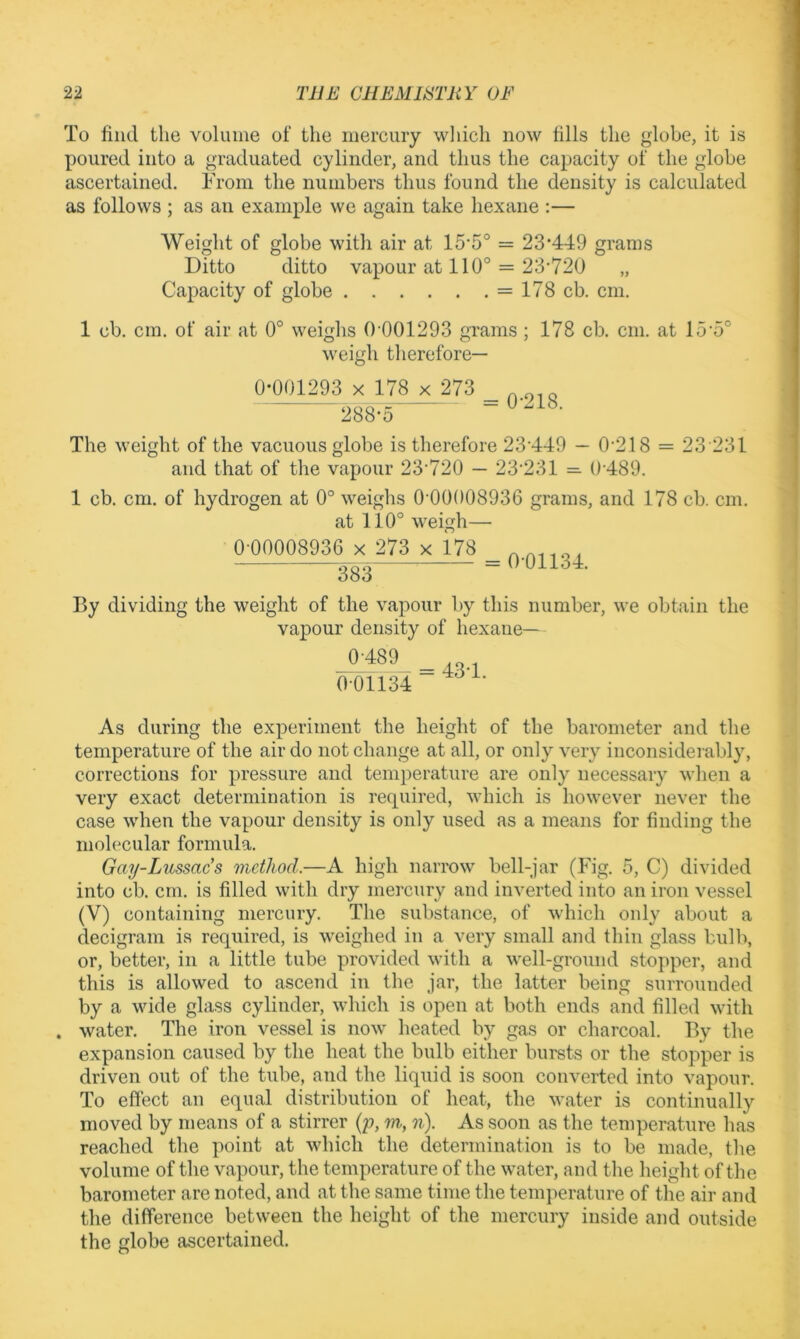 To find the volume of the iiiercuiy wliicli now fills the globe, it is poured into a graduated cylinder, and thus the capacity of the globe ascertained. From the numbers thus found the density is calculated as follows ; as an example we again take hexane :— Weight of globe with air at 15‘5° = 23*449 grams Ditto ditto vapour at 110° = 23*720 Capacity of globe = 178 cb. cm. 1 cb. cm. of air at 0° weighs 0 001293 grams ; 178 cb. cm. at 15*5° weigh therefore— 0*001293 X 178 x 273 288*5 0*218. The weight of the vacuous globe is therefore 23*449 — 0*218 = 23 231 and that of the vapour 23*720 — 23*231 = 0*489. 1 cb. cm. of hydrogen at 0° weighs 0*00008936 grams, and 178 cb. cm. at 110° weigh— 0*00008936 X 273 x 178 383 0*01134. By dividing the weight of the vapour by this number, we obtain the vapour density of hexane— 0*489 0*01134 43*1. As during the experiment the height of the barometer and the temperature of the air do not change at all, or only very inconsiderably, corrections for pressure and temperature are only necessary when a very exact determination is required, which is however never the case when the vapour density is only used as a means for finding the molecular formula. Gaij-Lussac s method.—A high narrow bell-jar (Fig. 5, C) divided into cb. cm. is filled with dry mercury and inverted into an iron vessel (V) containing mercury. The substance, of which only about a decigram is required, is weighed in a very small and thin glass bulb, or, better, in a little tube provided with a well-ground stopper, and this is allowed to ascend in the jar, the latter being surrounded by a wide glass cylinder, which is open at both ends and filled with . water. The iron vessel is now heated by gas or charcoal. By the expansion caused by the heat the bulb either bursts or the stopper is driven out of the tube, and the liquid is soon converted into vapour. To effect an equal distribution of heat, the water is continually moved by means of a stirrer {p, m, n). As soon as the temperature has reached the point at which the determination is to be made, the volume of the vapour, the temperature of the water, and the height of the barometer are noted, and at the same time the temperature of the air and the difference between the height of the mercury inside and outside the globe ascertained.