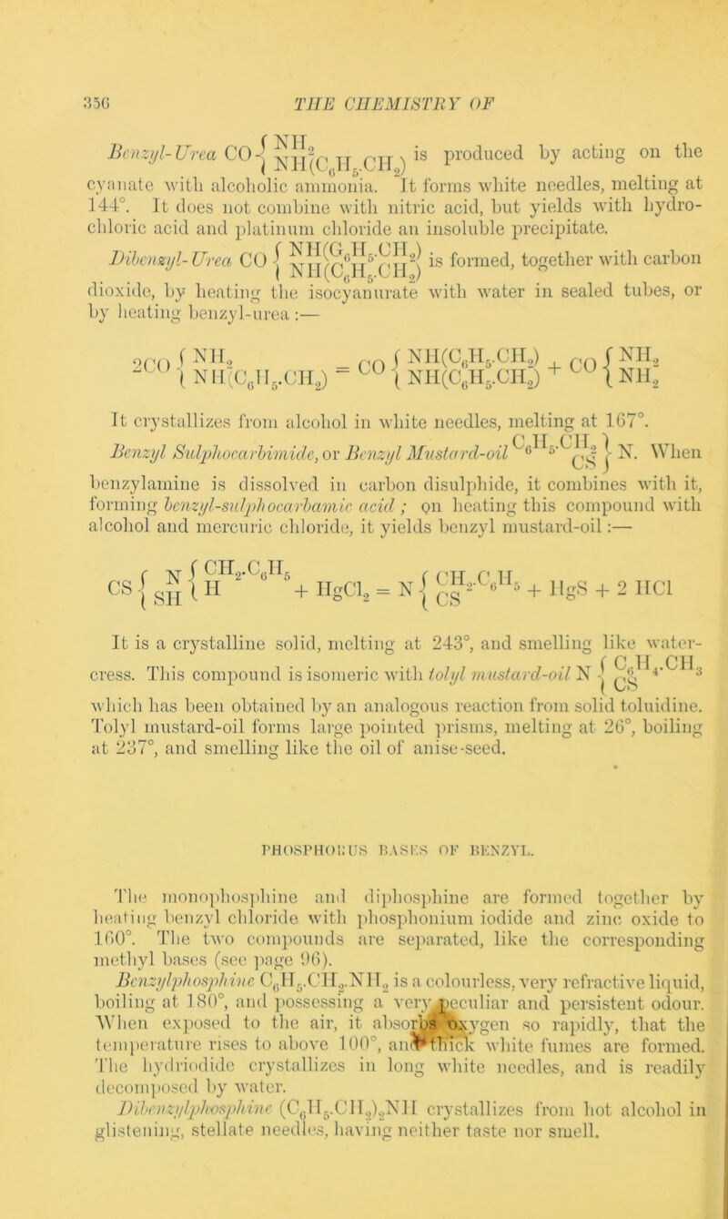 f V ^ 1 T C0-| -jj- qjj ^ produced by acting on the cy.'uiate Avitli alcoholic ammonia. It forms M’hite needles, melting at 144°. It does not combine with nitric acid, but yields with hydro- chloric acid and platinum chloride an insoluble precipitate. Dihcnzyl-Urea CO I SI!is formed, together with carbon I JN 11 112) dioxide, by heating the isocyan urate with water in sealed tubes, or by heating benzyl-urea :— 9(g) f ^ ^ h, ( NII.Cyig.CH ;H,) - ■( NII(C„H,.CH,) + 1 Nil, It crystallizes from alcohol in wdiite needles, melting at 16< . O If Off I Iknzyl Sidpliocarhimidc, or Benzyl Mustard-oil | N. When benzylamine is dissolved in carbon disulphide, it combines with it, forming hcnzyl-sulphocarhamic acid ; on heating this compound with alcohol and mercuric chloride, it yields benzyl rnustard-oil:— i SH ^ + iigCi, = n| + 2 nci It is a crystalline solid, melting at 243°, and smelling like water- f C II CIl cress. This compound is isomeric with/o/y N-’ A ^ ( L/O which has been obtained by an analogous reaction from solid toluidine. Tolyl mustard-oil forms large pointed prisms, melting at 26°, boiling at 237°, and smelling like the oil of anise-seed. PHOSPHOKUS P.VSK.S OF P>KNZYL. Tlui mono]dios]diine and di])hosphine are formed together by heating benzyl chloride with idiosphonium iodide and zinc oxide to 160°. The two compounds are separated, like the corresponding methyl bases (see ]>age 96). BcnzylphosjiJiine Cgllg.ClC.NlC is a colourless, very refractive liquid, boiling at 180°, ami ])Ossessing a veryj^eculiar and persistent odour. When exposed to the air, it absorbs nxygen so rapidly, that the tcmperatui'e rises to above 100°, an<^thimc white fumes are formed, 'fhe hydriodide crystallizes in long white needles, and is readily decomposed by water. Bihenzylphosphinc (C,;lIg.CII.2).2Nl[ ciystallizes from hot alcohol in glistening, stellate needh>.s, having neither taste nor smell.