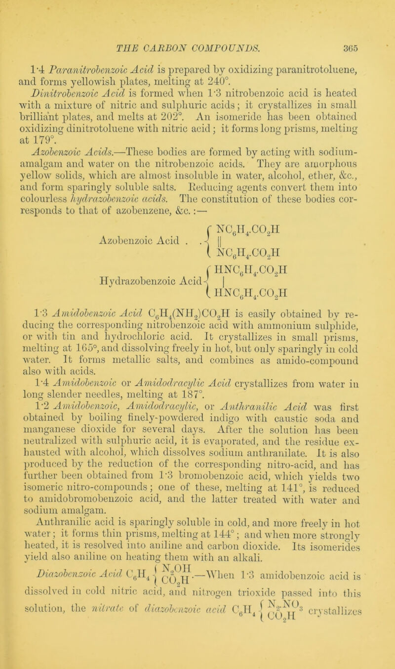 1'4 Paranitrohenzoic Acid is prepared by oxidizing paranitrotoluene, and forms yellowish plates, melting at 240° Binitrohenzoic Acid is formed Avlien 1‘3 nitrobenzoic acid is heated with a mixture of nitric and sulphuric acids; it crystallizes in small brilliant j^lates, and melts at 202°. An isomeride has been obtained oxidizing dinitrotoluene with nitric acid ; it forms long prisms, melting at 179°. Azohcnzoic Acids.—These bodies are formed bv actin^ with sodium- Kf O amalgam and water on the nitrobenzoic acids. They are amorphous yellow solids, which are almost insoluble in water, alcohol, ether, &c., and form sparingly soluble salts, lleducing figents convert them into colourless hydrazohcnzoic acids. The constitution of these bodies cor- responds to that of azobenzene, &c.:— Azobenzoic Acid f NC,lI,.C0.4i { NCglI,.C02H j I1NCJI,.C0AI Hydrazobenzoic Acid-| | ( 11NC„H,.C0,H 1'3 Amidohenzoic Acid CqH^(NH2)C02H is easily obtained by re- ducing the corresponding nitrobenzoic acid with ammonium sulphide, or with tin and hydrochloric acid. It crystallizes in small prisms, melting at 165°, and dissolving freely in hot, but only sparingly in cold water. It forms metallic salts, and combines as amido-compound also with acids. 1'4 Amidohenzoic or Amidodracylic Acid crystallizes from water in long slender needles, melting at 187°. 1-2 Amidohenzoic, Amidodracylic, or Anthranilic Acid was lirst obtained by boiling finely-powdered indigo with caustic soda and manganese dioxide for several days. After the solution has been neutralized with sulphuric acid, it is evaporated, and the residue ex- hausted with alcohol, which dissolves sodium anthranilate. It is also produced by the reduction of the corresponding nitro-acid, and has further been obtained from 1’3 bromobenzoic acid, which yields two isomeric nitro-compounds; one of these, melting at 141°, is reduced to ainidobromobeuzoic acid, and the latter treated with water and sodium amalgam. Anthranilic acid is sparingly soluble in cold, and more freely in hot water; it forms thin prisms, melting at 144°; and when more strongly heated, it is resolved into aniline and carbon dioxide. Its isomerides yield also aniline on heating them with an alkali. Dmzohcnzoic Acui j hen 1'3 amidobenzoic acid is dissolved in cold nitric acid, and nitrogen trioxide passed into this solution, the niivatc of diazohcnzoic acid C„Ib-[ crvstalliz.es