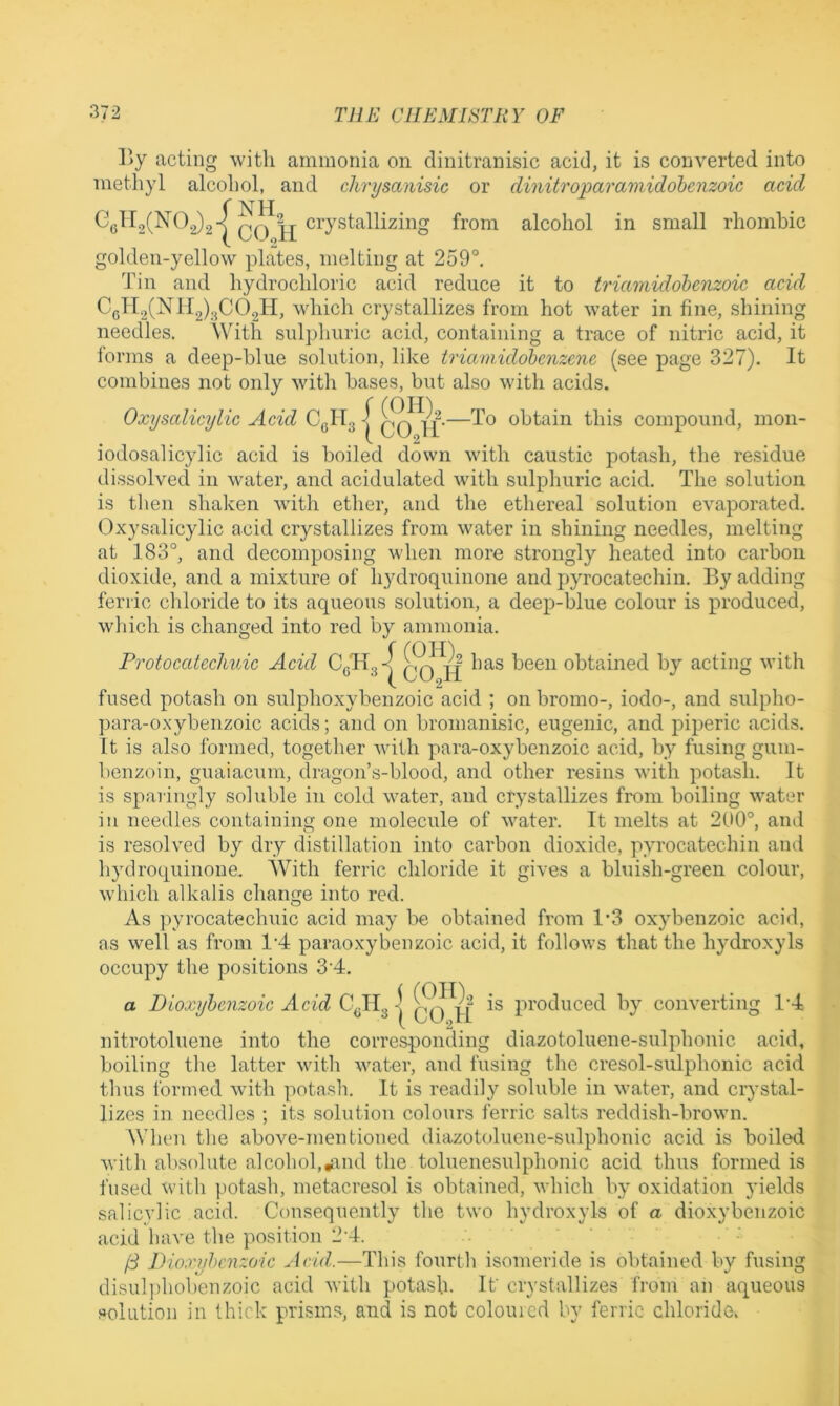 ]iy acting with ammonia on dinitranisic acid, it is converted into methyl alcohol, and chrysanisic or dinitroparamidohenzoic acid Ggll2(N()2)2-| crystallizing from alcohol in small rhombic golden-yellow plates, melting at 259°. Tin and hydrochloric acid reduce it to triamidohenzoic acid C(3Tl2(N 112)300211, which crystallizes from hot water in fine, shining needles. With sulphuric acid, containing a trace of nitric acid, it forms a deep-blue solution, like trianiidohenzenc (see page 327). It combines not only with bases, but also with acids. Oxyscdicylic Acid C(jH31 qq obtain this compound, mon- iodosalicylic acid is boiled down with caustic potash, the residue dissolved in water, and acidulated with sulphuric acid. The solution is then shaken with ether, and the ethereal solution evaporated. Oxysalicylic acid crystallizes from water in shining needles, melting at 183°, and decomposing vdien more strongly heated into carbon dioxide, and a mixture of hydroquinone and pyrocatechin. By adding ferric chloride to its aqueous solution, a deep-blue colour is produced, which is changed into red by ammonia. Protoccdechuic Acid CqH3-|^ C^H been obtained by acting with fused potash on sulphoxybenzoic acid ; on bromo-, iodo-, and sulpho- para-oxybenzoic acids; and on bronianisic, eugenic, and piperic acids. It is also formed, together with para-oxybenzoic acid, by fusing gum- benzoin, guaiacum, dragon’s-blood, and other resins with potash. It is sparingly soluble in cold water, and crystallizes from boiling water in needles containing one molecule of water. It melts at 200°, and is resolved by dry distillation into carbon dioxide, pyrocatechin and hydroquinone. With ferric chloride it gives a bluish-green colour, which alkalis change into red. As pyrocatechuic acid may be obtained from 1'3 oxybenzoic acid, as well as from 1’4 paraoxybenzoic acid, it follows that the hydroxyls occupy the positions 3‘4. a Dioxyhenzoic Acid is produced by converting 1‘4 nitrotoluene into the corresponding diazotoluene-sulphonic acid, boiling the latter with water, and fusing the cresol-sulphonic acid thus i'orined with potash. It is readily soluble in water, and crystal- lizes in needles ; its solution colours ferric salts reddish-brown. When the above-mentioned diazotoluene-sulphonic acid is boiled with altsolute alcohol,»and the toluenesulphonic acid thus formed is fused with potash, metacresol is obtained, which by oxidation yields salicylic acid. Consequently the two hydroxyls of a dioxybenzoic acid have the position 2‘4. (3 Dioxyhcnzoic Add.—This fourth isomeride is obtained by fusing disulphobenzoic acid with potash. It crystallizes from an aqueous solution in thick prisms, and is not coloured by ferric chloride.