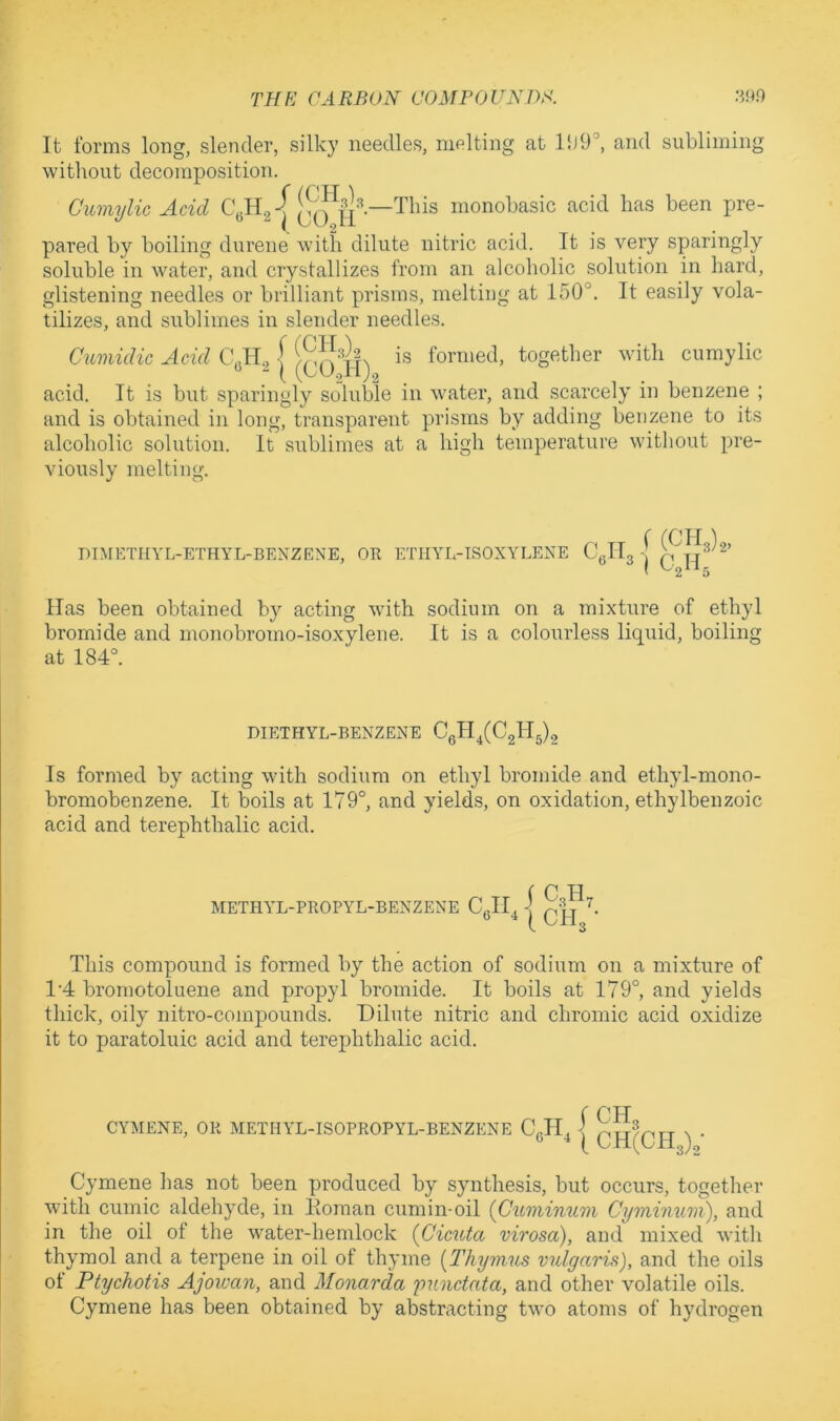 It forms long, slender, silky needles, melting at 15j9°, and subliming without decomposition. Ciimylic Acid This monobasic acid has been pre- pared by boiling durene with dilute nitric acid. It is very sparingly soluble in water, and crystallizes from an alcoholic solution in hard, glistening needles or brilliant prisms, melting at 150°. It easily vola- tilizes, and sublimes in slender needles. Cumidic Acid | formed, together with cumylic acid. It is but sparingly soluble in water, and scarcely in benzene ; and is obtained in long, transparent prisms by adding benzene to its alcoholic solution. It sublimes at a high temperature without pre- viously melting. DIMETHYL-ETHYL-BENZENE, OK ETHYL-TSOXYLENE C IT f (0113)2, ^ 1 O2H, Has been obtained by acting with sodium on a mixture of ethyl bromide and monobromo-isoxylene. It is a colourless liquid, boiling at 184°. DIETHYL-BENZENE 03114(02115)2 Is formed by acting with sodium on ethyl bromide and ethyl-mono- bromobenzene. It boils at 179°, and yields, on oxidation, ethylbenzoic acid and terephthalic acid. METHYL-PROPYL-BENZENE CeH, i O3II7 I CII3 • This compound is formed by the action of sodium on a mixture of 1'4 bromotoluene and propyl bromide. It boils at 179°, and yields thick, oily nitro-compounds. Dilute nitric and chromic acid oxidize it to paratoluic acid and terephthalic acid. 3)2 Oymene has not been produced by synthesis, but occurs, together with cumic aldehyde, in Homan cumin-oil (Guminum Cyminum), and in the oil of the water-hemlock {Gicuta virosa), and mixed with thymol and a terpene in oil of thyme [Thym'iis vulgaris), and the oils of Ptychotis Ajoivan, and Monarda yunctata, and other volatile oils. Cymene has been obtained by abstracting two atoms of hydrogen CYMENE, OR METHYL-ISOPROPYL-BENZENE Cgll^ ICH3 i CH(CH