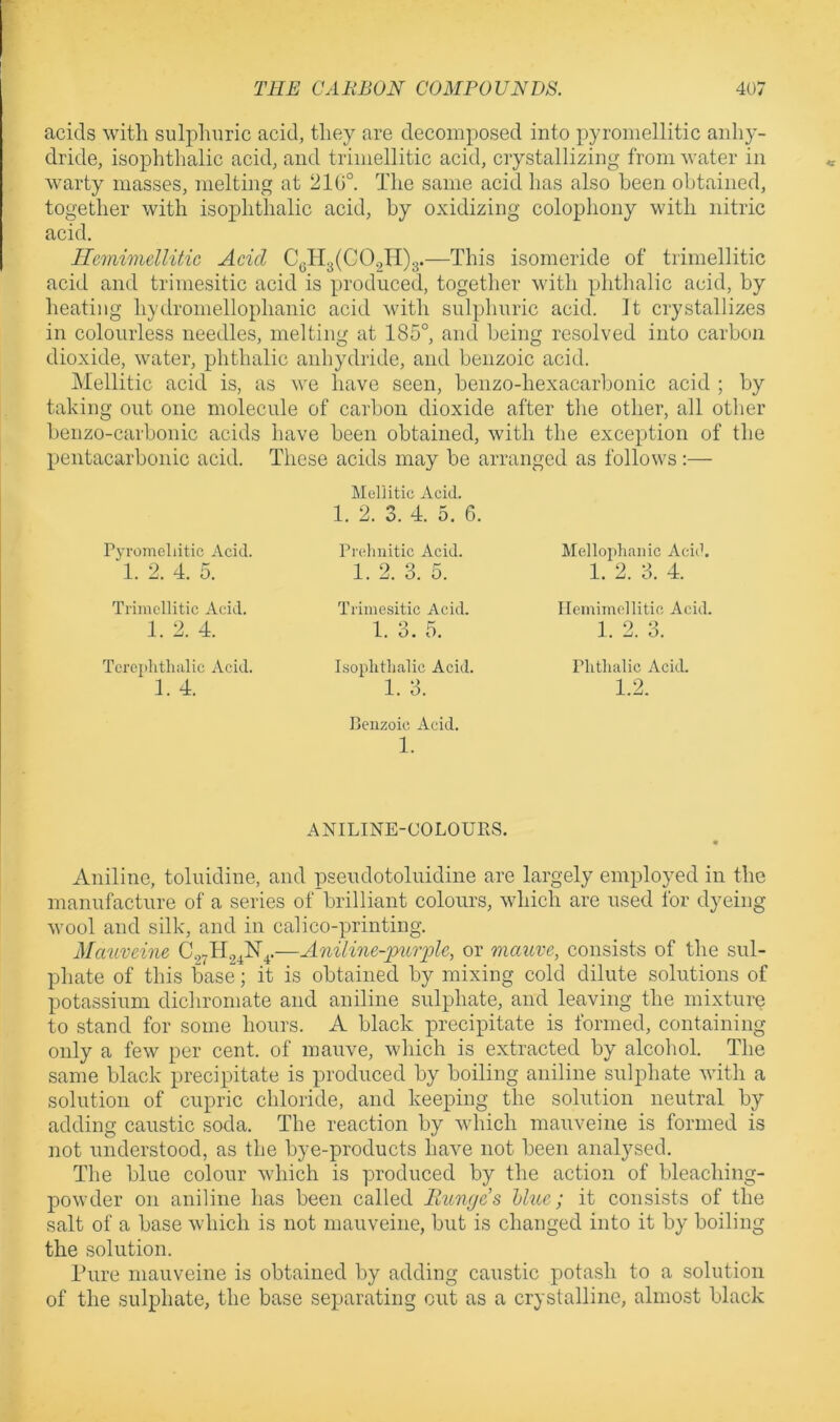 acids with sulphuric acid, they are decomposed into pyromellitic anhy- dride, isophthalic acid, and triiiiellitic acid, crystallizing from water in warty masses, melting at 210°. The same acid has also been obtained, together with isophthalic acid, by oxidizing colophony with nitric acid. He7nimellitic Acid C(.Tl3(CO.,II)3.—This isomeride of trimellitic acid and trimesitic acid is produced, together with phthalic acid, by heating hydromellophanic acid with sulphuric acid. It crystallizes in colourless needles, melting at 185°, and being resolved into carbon dioxide, water, phthalic anhydride, and benzoic acid. Mellitic acid is, as \\q have seen, benzo-hexacarbonic acid ; by taking out one molecule of carbon dioxide after tlie other, all other benzo-carbonic acids have been obtained, with the exception of the peiitacarbonic acid. These acids may be arranged as follows:— Mellitic Acid. 1. 2. 3. 4. 5. 6. Pyromellitic Acid. Prelmitic Acid. Mellophanic Acich 1. 2. 4. 5. 1. 2. 3. 5. 1. 2. 3. 4. Trimellitic Acid. Trimesitic Acid. Ilemimellitie Acid. 1. 2. 4. 1. 3. 5. 1. 2. 3. Tcrephthiilic Acid. Isophthalic Acid. Phthalic Acid. 1. 4. 1. 3. Benzoic Acid. 1. ANILINE-COLOUBS. 1.2. Aniline, toluidine, and pseudotoluidine are largely employed in the manufacture of a series of brilliant colours, which are used for dyeing wool and silk, and in calico-printing. Mcvuvdne C27ll24N^.—Aniline-pmyle, or mauve, consists of the sul- phate of this base; it is obtained by mixing cold dilute solutions of potassium dichromate and aniline sulphate, and leaving the mixture to stand for some hours. A black precipitate is formed, containing only a few per cent, of mauve, which is extracted by alcohol. The same black precipitate is produced by boiling aniline sulphate with a solution of cupric chloride, and keeping the solution neutral by adding caustic soda. The reaction by which mauveine is formed is not understood, as the bye-products havm not been analysed. The blue colour which is produced by the action of bleaching- powder on aniline has been called llunge’s hhic; it consists of the salt of a base which is not mauveine, but is changed into it by boiling the solution. Pure mauveine is obtained by adding caustic potash to a solution of the sulphate, the base separating out as a crystalline, almost black