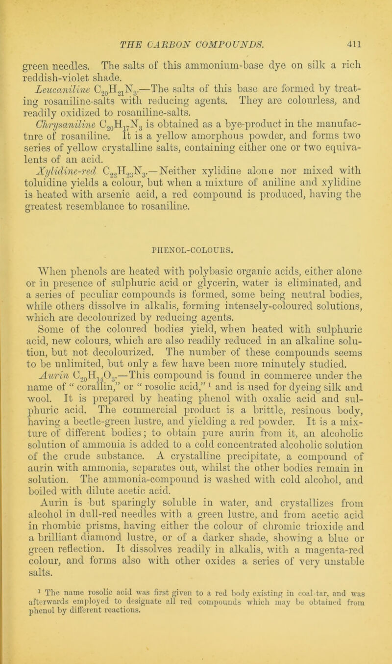 green needles. The salts of this ammonium-base dye on silk a rich reddish-violet shade. Leucaniline, C2oH2i^3-—by treat- ing rosaniline-saits with reducing agents. They are colourless, and readily oxidized to rosaniline-saits. Chrysaniline €2011^7^3 is obtained as a bye-x>roduct in the manufac- ture of rosaniliue. It is a yellow amorphous powder, and forms tvm series of yellow crystalline salts, containing either one or two ecpiiva- lents of an acid. Xylidine-red CgoHgalSrg.—Neither xylidine alone nor mixed with toluidine yields a colour, but when a mixture of aniline and xylidine is heated with arsenic acid, a red compound is produced, having the greatest resemblance to rosaniliue. PHENOL-COLOUUS. AYhen phenols are heated with polybasic organic acids, either alone or in presence of sulphuric acid or glycerin, water is eliminated, and a series of peculiar compounds is forme',d, some being neutral bodies, while others dissolve in alkalis, forming intensely-coloured solutions, which are decolourized by reducing agents. Some of the coloured bodies yield, when heated with sulphuric acid, new colours, which are also readily reduced in an alkaline solu- tion, but not decolourized. The number of these compounds seems to be unlimited, but only a few have been more minutely studied. Aurin C2oHj^03-—This compound is found in commerce under the name of “ corallin,” or “ rosolic acid,” ^ and is used for dyeing silk aud wool. It is prepared by heating phenol with oxalic acid and sul- phuric acid. The commercial product is a brittle, resinoiis body, having a beetle-green lustre, and yielding a red powder. It is a mix- ture of different bodies; to obtain pure aurin from it, an alcoholic solution of ammonia is added to a cold concentrated alcoholic solution of the crude substance. A crystalline precipitate, a compound of aurin -with ammonia, separates out, whilst the other bodies remain in solution. The ammonia-compound is washed with cold alcohol, and boiled with dilute acetic acid. Aurin is but sparingly soluble in water, and crystallizes from alcohol in dull-red needles with a green lustre, and from acetic acid in rhombic prisms, having either the colour of chromic trioxide and a brilliant diamond lustre, or of a darker shade, showing a blue or green reflection. It dissolves readily in alkalis, with a magenta-red colour, and forms also with other oxides a series of very unstable salts. 1 The name rosolic acid ^yas first given to a red body existing in coal-tar, and was afterwards eni))loyed to designate all red componnds which may be obtained from phenol by different reactions.