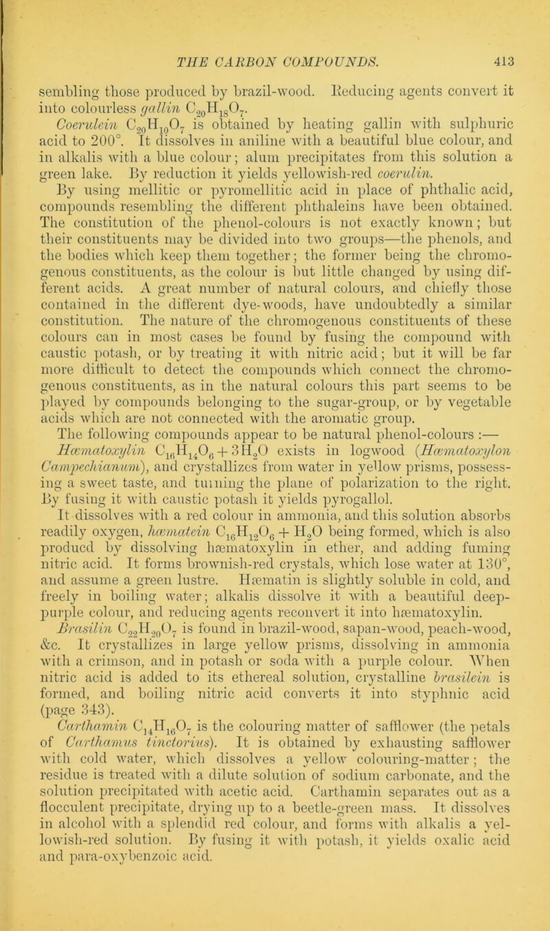 sembling those produced by brazil-wood, liediicing agents convert it into colourless gallin C.,QH^gO^. Coerulein is obtained by heating gallin with sulphuric acid to 200°. tt dissolves in aniline with a beautiful blue colour, and in alkalis witli a blue colour; alum precipitates from this solution a green lake. By reduction it yields yellowish-red coerulin. By using mellitic or pyromellitic acid in place of phthalic acid, compounds resembling the different phthaleins have been obtained. The constitution of the phenol-colours is not exactly known; but their constituents may be divided into two groups—the phenols, and the bodies which keep them together; the former being the chromo- genous constituents, as the colour is but little changed by using dif- ferent acids. A great number of natural colours, and cliielly those contained in the different dye-woods, have undoubtedly a similar constitution. The nature of the chromogenous constituents of these colours can in most cases be found by fusing the compound with caustic potash, or by treating it with nitric acid; but it will be far more difficult to detect the compounds which connect the chronio- genous constituents, as in the natural colours this part seems to be ])layed by compounds belonging to the sugar-group, or by vegetable acids which are not connected with the aromatic group. The following compounds appear to be natural phenol-colours :— Hccmatoxylin -i-SH^O exists in logwood {Hcematoxylon Caniioechianum), and crystallizes from water in yellow prisms, possess- ing a sweet taste, and tuining the plane of polarization to the right. By fusing it with caustic potash it yields pyrogallol. It dissolves with a red colour in ammonia, and this solution absorbs readily oxygen, hwmatxin + H.2O being formed, which is also produce! by dissolving hcematoxylin in ether, and adding fuming nitric acid. It forms brownish-red crystals, vvhich lose water at 130°, and assume a green lustre. Ha?matin is slightly sohible in cold, and freely in boiling water; alkalis dissolve it with a beautiful deep- purple colour, and reducing agents reconvert it into hpematoxylin. Bmsilin C.22II.20O- is found in brazil-wood, sapan-wood, peach-wood, &c. It crystallizes in large yellow prisms, dissolving in ammonia with a crimson, and in potash or soda with a purple colour. 'When nitric acid is added to its ethereal solution, crystalline hrasilein is formed, and boiling nitric acid converts it into styphnic acid (page 343). Carthamin C\ JljgO^ is the colouring matter of safflower (the petals of Carthamus tinctorvus). It is obtained by exhausting safflower with cold water, which dissolves a yellow colouring-matter; the residue is treated with a dilute solution of sodium carbonate, and the solution precipitated with acetic acid. Carthamin separates out as a flocculent precipitate, drying up to a beetle-green mass. It dissolves in alcohol with a splendid red colour, and forms with alkalis a yel- lowish-red solution. By fusing it with potash, it yields oxalic acid and para-oxybenzoic acid.
