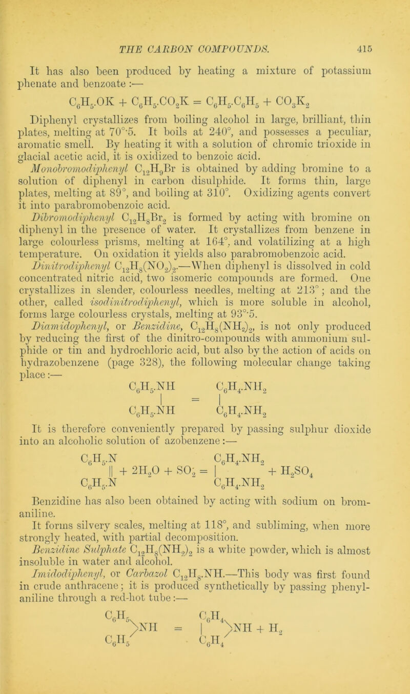 It lias also been produced by heating a mixture of potassium pbenate and benzoate :— an,.OK + c,H,.cojv = c,ii,.c,n, + CO3K, Diphenyl crystallizes from boiling alcohol in large, brilliant, thin plates, melting at 70°’5. It boils at 240°, and possesses a peculiar, aromatic smell. By heating it with a solution of chromic trioxide in glacial acetic acid, it is oxidized to benzoic acid. Monohromodiphcnyl obtained by adding bromine to a solution of diphenyl in carbon disulphide. It forms thin, large plates, melting at 89°, and boiling at 310°. Oxidizing agents convert it into parabromobenzoic acid. Dihromodi'plicnyl C^gllgBr^ is formed by acting with bromine on diphenyl in the presence of water. It crystallizes from benzene in large colourless prisms, melting at 164°, and volatilizing at a high temperature. On oxidation it yields also parabromobenzoic acid. Dinitrodiplicnyl Ci.2Hg(N02)2-—When diphenyl is dissolved in cold concentrated nitric acid, two isomeric compounds are formed. One crystallizes in slender, colourless needles, melting at 213°; and the other, called isodinitrodAplmiyl, which is more soluble in alcohol, forms large colourless crystals, melting at 93°'5. Diamidophcnyl, or Benzidine, C22Hg(NH2)2, is not only produced by reducing the first of the dinitro-compounds with ammonium sul- phide or tin and hydrochloric acid, but also by the action of acids on hydrazobcnzene (page 328), the following molecular change taking place:— Cyi,.NlI CgH,.Nll2 CgII,.NII C,H,.NH2 It is therefore conveniently prepared by passing sulphur dioxide into an alcoholic solution of azobenzene:— C,IL.N C,H,.NH2 II + 2II2O + SO2 = I + H,SO, C,II,.N C,H,.KIl2 Benzidine has also been obtained by acting with sodium on broni- aniline. It forms silvery scales, melting at 118°, and subliming, when more strongly heated, with partial decomposition. Benzidine Sulphate C22ll8(NH2)2 is a white powder, which is almost insoluble in water and alcohol. Imidodiphenyl, or Garhazol C22II8-KII.—This body was first found in crude anthracene; it is produced synthetically by passing phenyl- aniline through a red-hot tube:— CC.H5 cyia