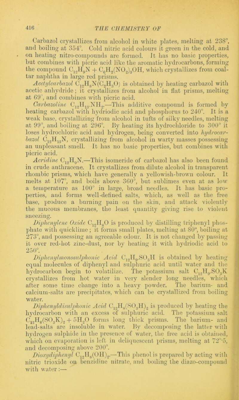 Carbazol ciystallizes from alcohol in white plates, melting at 238°, and boiling at 354°. Cold nitric acid colours it green in the cold, and on heating nitro-compounds are formed. It lias no basic properties, but combines with picric acid like the aromatic hydrocarbons, forming the compound + C(.H2(N0.,)301I, which crystallizes from coal- tiir naplitha in large red prisms. Aceltjlcarhazol Ci2H3X(02H30) is obtained by heating carbazol with acetic anhydride; it crystallizes from alcohol in Hat prisms, melting at 09°, and combines witli picric acid. Carhazoiine CY,IIj3.NlI.2.—This additive compound is formed by heating carbazol with hydriodic acid and phosphorus to 240°. It is a weak base, crystallizing from alcohol in tufts of silky needles, melting at 99°, and boiling at 290°. By heating its hydrochloride to 300° it loses liydrochloric acid and hydrogen, being converted into hydrocar- hazol crystallizing from alcohol in warty masses possessing an un})leasant smell. It has no basic properties, but combines with picric acid. Acridine —This isomeride of carbazol has also been found in crude anthracene. It crystallizes from dilute alcohol in transparent rhombic prisms, which have generally a yellowish-brown colour. It melts at 107°, and boils above 300°, but sublimes even at as low a temperature as 100° in large, broad needles. It has basic pro- perties, and forms well-defined salts, which, as well as the free base, produce a burning yjain on the skin, and attack violently the mucous membranes, the least cpuiiitity giving rise to violent sneezing. JDiphcnyloic Oxide 0^2^18^ produced by distilling triy)henyl phos- phate with quicklime; it forms small ]>lates, melting at 80°, boiling at 273°, and possessing an agreeable odour. It is not changed by passing it over red-hot zinc-dust, nor bv heating it with hydriodic acid to 250°. VlphcMilmonosulphonie Acid Cj.jllfl-'^OslT is obtained by heating equal molecules of diphenyl and sulphuric acid until water and the hydrocarbon begin to volatilize. The potassium salt C\2lT<)-S03K crystallizes from hot water in very slender long needles, which after some time change into a heavy powder. The barium- and calcium-salts arc preciy)itatcs, which can be crystallized from boiling water. Diplicnyldisulphonic Acid produced by heating the hydrocarbon with an excess of sulphuric acid. The potassium salt Cj,IIg(S03K)2-H OIBO forms long thick prisms. The barium- and lead-salts are insoluble in water. By decomposing the latter with hydrogen sulphide in the presence of water, the free acid is obtained, which on evapoiution is left in deli(piescent prisms, melting at 72°’5, and deconqmsing above 200°. Bioxydiphenyl —This jdienol is prepared by acting with nitric trioxide on benzidine nitrate, and boding the diazo-compound Avith water:—