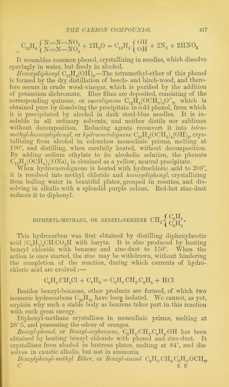 It resembles common plienol, crystallizing in needles, which dissolve sparingly in water, but freely in alcohol. J-fexoxydiphenyl Cj2H^(OH)q.—The tetramethyl-ether of this phenol is formed by the dry distillation of beech- and birch-wood, and there- fore occurs in crude wood-vinegar, which is purified by the addition of potassium dichromate. Blue films are deposited, consisting of the corresponding quinone, or caerolignone 0^21^4(0which is obtained pure by dissolving the precipitate in cold phenol, from which it is precipitated by alcohol in dark steel-blue needles. It is in- soluble in all ordinary solvents, and neither distils nor sublimes without decomposition. Eeducing agents reconvert it into tetra- methyl-hexoxydiphenyl, or hydrocaerolignone C^2^^4(C^C!IT3)^(OH)2, crys- tallizing from alcohol in colourless monoclinic ])risnis, melting at 190°, and distilling, when carefully heated, without decomposition. By adding sodium ethylate to its alcoholic solution, the phenate C^oII^(OCH3)^(ON’a)2 is obtained as a yellow, neutral precipitate. When hydrocaerolignone is heated with hydrochloric acid to 200°, it is resolved into methyl chloride and hcxoxydiphenyl, crystallizing from boiling water in beautiful plates, grouped in rosettes, and dis- solving in alkalis with a spleodicl purple colour. Eed-hot ziiic-dust reduces it to diphenyl. This hydrocarbon was first obtained by distilling diphenylacetic acid (CelI.)2CH.C02H with baryta. It is also ’ produced by heating benzyl chloride with benzene and zinc-dust to 150°. A\Tien the action is once started, the zinc may be withdrawn, without hindering the completion of the reaction, 'during which currents of hydro- chloric acid are evolved:— Besides benzyl-benzene, other products are formed, of which two isomeric hydrocarbons C2oHjg have been isolated. We cannot, as yet, explain why such a stable body as benzene takes part in this reaction with such great energy. Diphenyl-methane crystallizes in monoclinic prisms, melting at 2 6°'5, and possessing the odour of oranges. Benzyt-phenol, or Benzyl-oxyhenzene, CeH-.CHg.Cgll^.OH has been obtained by heating' benzyl chloride with phenol and zinc-dust. It crystallizes from alcohol in lustrous plates, melting at 84°, and dis- solves in caustic alkalis, but not in ammonia. Bcnzylphenyl-methyl Ether, or Benzyl-anisol Cyi5.Cll2.CgH^.OCH3, C EE DIPIIENYL-METIEVNE, OR BENZYL-BENZENE Con,.CIl2Cl -t- Cellg = C3lI,.CIl2.CgH, -f HCl