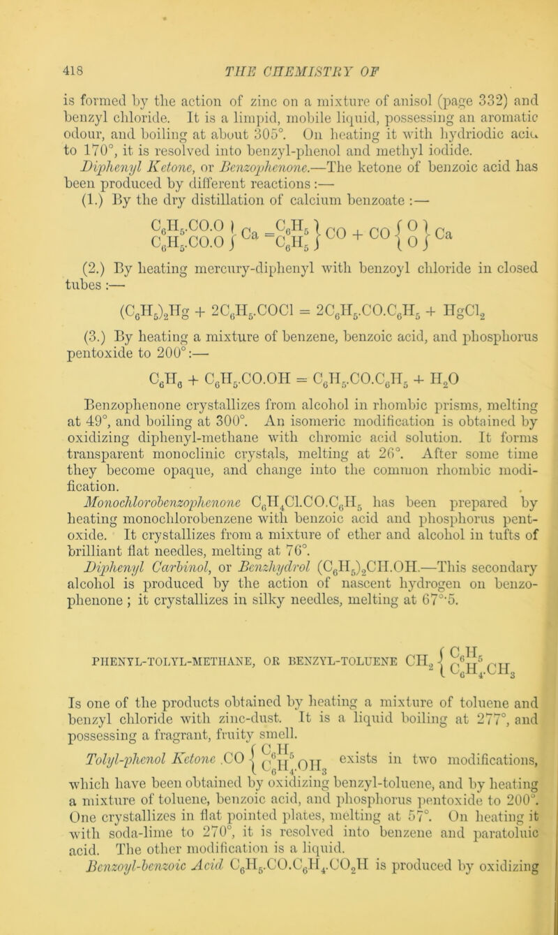 is formed by the action of zinc on a mixture of anisol (page 332) and benzyl chloride. It is a lini})id, mobile Ihpiid, possessing an aromatic odour, and boiling at about 305°. On beating it with hydriodic aciu to 170°, it is resolved into benzyl-phenol and methyl iodide. Diphenyl Ketone, or Benzophenone.—The ketone of benzoic acid has been produced by different reactions :— (1.) By the dry distillation of calcium benzoate ;— C,II,.00.0 I . _C,H, 1 C,H,.C0.0 j -C,H, I CO -f CO Ca (2.) By heating mercury-diphenyl with benzoyl chloride in closed tubes :— (CcHJJTg + 2C,H,.C0C1 = 2C,1I,.C0.C,H, -t ITgCl, (3.) By heating a mixture of benzene, benzoic acid, and jdiosphorus pentoxide to 200°:— CfiHo + CeH,.CO.OH = C,H,.CO.CJI, 4- II^O Benzophenone crystallizes from alcohol in rhombic prisms, melting at 49°, and boiling at 300°. An isomeric modification is obtained by oxidizing diphenyl-methane with chromic acid solution. It forms transparent monoclinic crystals, melting at 26°. After some time they become opaque, and change into the common rhombic modi- fication. Monoehlorobenzophenone CgH^Cl.CO.CgH, has been prepared by heating monochlorobenzene with benzoic acid and phosphorus pent- oxide. It crystallizes from a mixture of ether and alcohol in tufts of brilliant flat needles, melting at 76°. Diphenyl Carhinol, or Benzhydrol (CgllJgCII.OH.—This secondary alcohol is produced by the action of nascent hydrogen on beiizo- phenone ; it crystallizes in silky needles, melting at 6 7°'5. rilENYL-TOLYL-METIIANE, OR BENZYL-TOLUENE i C,H I C,H,.C1T Is one of the products obtained by lieating a mixture of toluene and benzyl chloride with zinc-dust. It is a liquid boiling at 277°, and possessing a fragrant, fruity smell. r c.lf Tolyl-phcnol Ketone .CO exists in two modifications, which have been obtained by oxidizing benzyl-toluene, and by heating a mixture of toluene, benzoic acid, and phosphorus jientoxide to 200°. One crystallizes in flat pointed plates, melting at 57°. On heating it with soda-lime to 270°, it is resolved into benzene and paratoluic acid. The other modification is a liquid. Benzoyl-benzoic Acid Cgllg.CO.Cgll^.COgll is produced by oxidizing