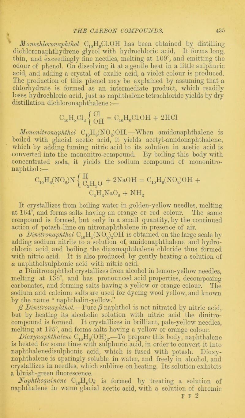 Monocliloi'onajphtliol C^oHgCl.OH has heen obtained by distilling dichloronaphthydrene glycol with hydrochloric acid, It forms long, thin, and exceedingly fine needles, melting at 109°, and emitting the odour of phenol. On dissolving it at a gentle heat in a little sulphuric acid, and adding a crystal of oxalic acid, a violet colour is produced. The production of this phenol may be explained by assuming that a chlorhydrate is formed as an intermediate product, which readily loses hydrochloric acid, just as naphthalene tetrachloride yields by dry distillation dichloronaphthalene:— C,„HsCl, I = C„U„C1.0H + 2HC1 Mononitronciplitliol C^(jHg(N0.2)0II.—When amidonaphthalene is boiled with glacial acetic acid, it yields acetyl-amidonaphthalene, which by adding fuming nitric acid to its solution in acetic acid is converted into the mononitro-compound. By boiling this body with concentrated soda, it yields the sodium compound of mononitro- naphthol:— CioH»(NO,)N I “ JJ Q + 2NaOH = C,„H„(NO,)OH + CjHjNaO^ + NH, It crystallizes from boiling water in golden-yellow needles, melting at 164°, and forms salts having an orange or red colour. The same compound is formed, but only in a small quantity, by the continued action of potash-lime on nitronaphthalene in presence of air. a Dinitronafhtliol C^oH5(N02)20H is obtained on the large scale by adding sodium nitrite to a solution of amidonaphthalene and hydro- chloric acid, and boiling the diazonaphthalene chloride thus formed with nitric acid. It is also produced by gently heating a solution of a naphtholsulphonic acid w'itli nitric acid. a Dinitronaphthol cry^stallizes from alcohol in lemon-yellow needles, melting at 138°, and has pronounced acid properties, decomposing carbonates, and forming salts having a yellow’ or orange colour. The sodium and calcium salts are used for dyeing wool yellow, and knowm by the name “ naphthalin-yellow.” /3 DinitronaiMwl.—Pure ^ naphthol is not nitrated by nitric acid, but by heating its alcoholic solution w'ith nitric acid the dinitro- compound is formed. It crystallizes in brilliant, pale-yellow’ needles, melting at 195°, and forms salts having a yellow’ or orange colour. Dioxynaplithakne C^(,IIg(OH)2.—To prepare this body, naphthalene is heated for some time w’ith sulphuric acid, in order to convert it into naphthalenedisulphonic acid, which is fused w’ith potash. Dioxy- naphthalene is sparingly soluble in w’ater, and freely in alcohol, and crystallizes in needles, which sublime on heating. Its solution exhibits a bluish-green fluorescence. Naphthoquinone C^oIIgO^ is formed by treating a solution of naphthalene in w'arm glacial acetic acid, with a solution of chromic