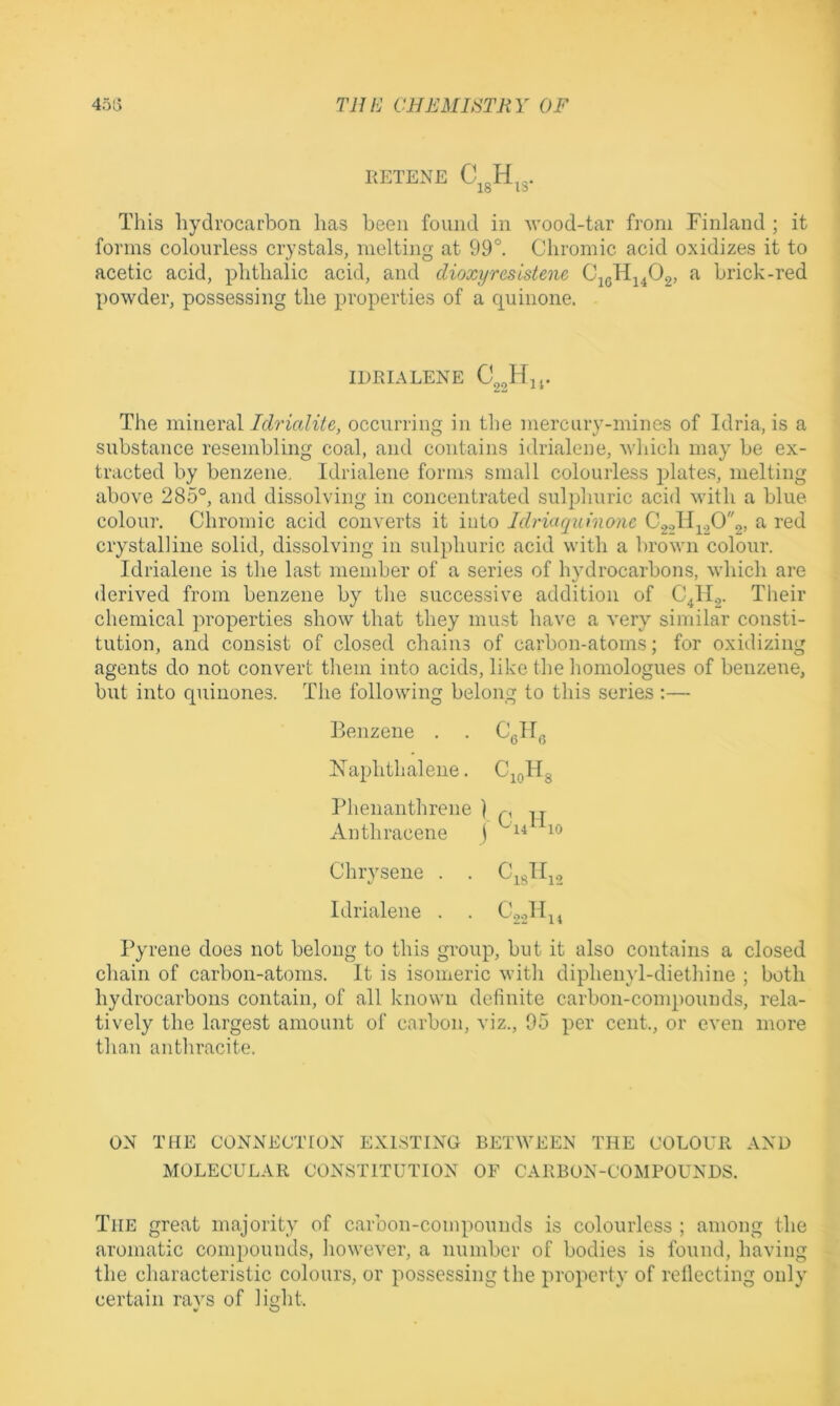ItETENE Cj3H,3. This hydrocarbon has been found in wood-tar from Finland ; it forms colourless crystals, melting at 99°. Chromic acid oxidizes it to acetic acid, phthalic acid, and dioxyresistenc a brick-red powder, possessing the properties of a quinone. IDRIALENE The mineraloccurring in the mercury-mines of Idria, is a substance resembling coal, and contains idrialene, which may be ex- tracted by benzene. Idrialene forms small colourless plates, melting above 285°, and dissolving in concentrated sulphuric acid with a blue colour. Chromic acid converts it into Idriuquinonc C2,->lli2C)2> ^ crystalline solid, dissolving in sulphuric acid with a brown colour. Idrialene is the last member of a series of hydrocarbons, which are derived from benzene by the successive addition of C^H.,. Their chemical ju'operties show that they must have a very similar consti- tution, and consist of closed chains of carbon-atoms; for oxidizing agents do not convert them into acids, like the homologues of benzene, but into quinones. The following belong to this series:— Benzene . . Cgll^ Naphthalene. C^^Hg Pheiianthrene ] Anthracene j Chrysene . . Cigll^., Idrialene . . Pyrene does not belong to this group, but it also contains a closed chain of carbon-atoms. It is isomeric with dipheind-diethine ; both hydrocarbons contain, of all known definite carbon-compounds, rela- tively the largest amount of carbon, viz., 95 per cent., or even more than anthracite. ON THE CONNECTION EXISTING BETWEEN THE COLOUR AND MOLECULAR CONSTITUTION OF CARBON-COMPOUNDS. The great majority of carbon-compounds is colourless ; among the aromatic compounds, however, a number of bodies is found, having the characteristic colours, or possessing the property of rellecting only certain rays of light.
