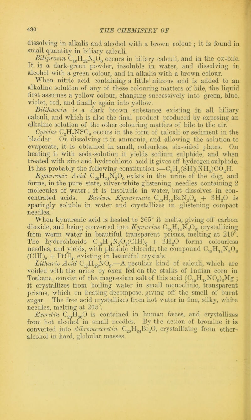 dissolving in alkalis and alcohol with a brown colour; it is found in small quantity in biliary calculi. Biliprasin Cj(5H2o^206 occurs in biliary calculi, and in the ox-bile. It is a dark-green powder, insoluble in water, and dissolving in alcohol with a green coloiir, and in alkalis with a brown colour. When nitric acid containing a little nitrous acid is added to an alkaline solution of any of these colouring matters of bile, the liquid first assumes a yellow colour, changing successively into green, blue, violet, red, and finally again into yellow. Bilikumin is a dark brown substance existing in all biliary calculi, and which is also the final jiroduct produced by exposing an alkaline solution of the other colouring inatters of bile to the air. Cystine C3H7NSO.2 occurs in the form of calculi or sediment in the bladder. On dissolving it in ammonia, and allowing the solution to evaporate, it is obtained in small, colourless, six-sided plates. On heating it with soda-solution it yields sodium sulphide, and when treated with zinc and hydrochloric acid it gives off hydrogen sulphide. It has probably the following constitution :—C2H3(SH)(Nll2)C02H. Kynurenic Acid C2oH24lSr20(5 exists in the urine of the dog, and forms, in the pure state, silver-white glistening needles containing 2 molecules of water; it is insoluble in water, but dissolves in con- centrated acids. Barium Kynurenate C2oH22BaN20g -f SHgO is sparingly soluble in water and crystallizes in glistening compact needles. When kynurenic acid is heated to 265° it melts, giving off carbon dioxide, and being converted into Kynurine C2gH24N202, crystallizing from warm water in beautiful transparent prisms, melting at 210°. The hydrochloride C^gH24N202(ClH)2 -f 2H.2O forms colourless needles, and yields, with platinic chloride, the compound C2gHj4N202 (C1H)2 PtCl^, existing in beautiful crystals. Lithuric Acid C^^H^gNOg.—A peculiar kind of calculi, which are voided with the urine by oxen fed on the stalks of Indian corn in Toskana, consist of the magnesium salt of this acid (C25H2gXOg)2lMg ; it crystallizes from boiling water in small monoclinic, transparent prisms, which on heating decompose, giving oft' the smell of burnt sugar. The free acid crystallizes from hot water in fine, silky, white needles, melting at 205°. Excrctin CggHggO is contained in human fteces, and crystallizes from hot alcohol in small needles. By the action of bromine it is converted into dibromcxcrctin C2gIl34Br20, crystallizing from ether- alcohol in hard, globular masses.