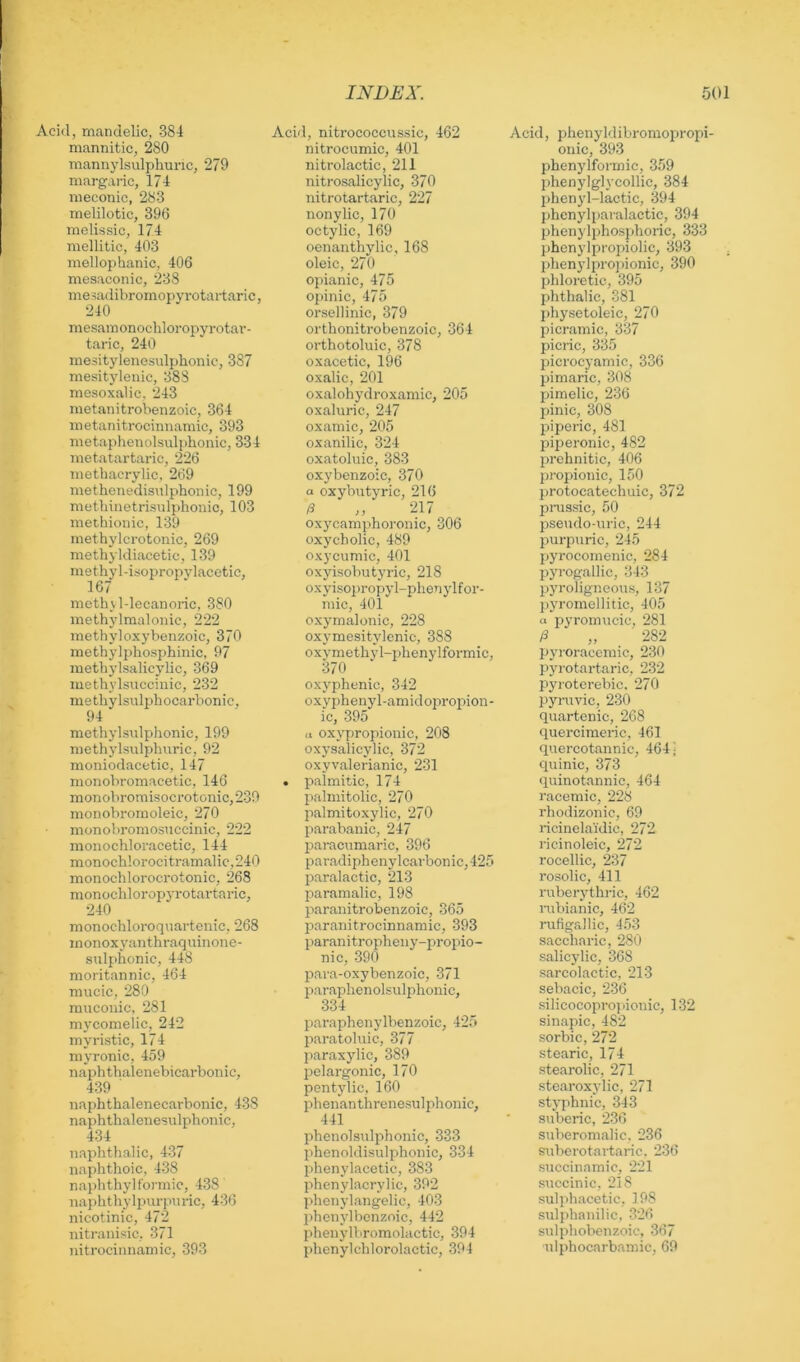 Acid, mandelic, 384 mannitic, 280 mannylsulphuric, 279 margaric, 174 nieconic, 283 melilotic, 396 melissic, 174 mellitic, 403 mellophanic, 406 Tuesaconic, 238 me sadibromopyrotartaric, 240 mesainonochloropyrotar- taric, 240 mesitylenesulphonic, 387 mesitylenic, 388 mesoxalic, 243 metanitrobenzoic, 364 metanitrocimianiic, 393 metaphenolsulphonic, 334 metatartaric, 226 metbacrylic, 269 methenedisulpbonic, 199 metlniietrisulphonic, 103 methionic, 139 methylcrotonic, 269 methyldiacetic, 139 methyl-iriopropylacetic, 167 mcthUdecanoric, 380 methylraaloiiic, 222 methyloxybenzoic, 370 methylphosphinic, 97 methylsalicylic, 369 luetbylsuccinic, 232 methylsulphocarbonic, 94 metbylsulphonic, 199 methylsulphuric, 92 moniodacetic, 147 monobromacetic, 146 monobromisocrotonic, 239 monobromoleic, 270 monobromosuccinic, 222 monochloracetic, 144 monoch!orocitramalic,240 monochloroci'otonic, 268 monochloropyro tartaric, 240 monochloroqnartenic, 268 inonoxyanthraquiiione- sulphonic, 448 moritannic, 464 mucic, 280 raucoiiic, 281 mycomelic, 242 myristic, 174 myronic, 459 naphthalenebicarbouic, 439 naphthalenecarbonic, 438 naphthalenesulphonic, 434 naphthalic, 437 naphthoic, 438 naidithylFormic, 438 naplitliylpurpnric, 436 nicotinic, 472 nitranisic, 371 nitrocinnamic, 393 Acid, nitrococcussic, 462 nitrocumic, 401 nitrolactic, 211 nitrosalicylic, 370 nitroiartaric, 227 nonylic, 170 octylic, 169 oenanthylic, 168 oleic, 270 opianic, 475 opinic, 475 orsellinic, 379 orthonitrobenzoic, 364 orthotoluic, 378 oxacetic, 196 oxalic, 201 oxalohydroxamic, 205 oxaluric, 247 oxamic, 205 oxanilic, 324 oxatoluic, 383 oxybenzoic, 370 a oxybutyric, 216 /3 ,, 217 oxycamphoronic, 306 oxycholic, 489 oxycumic, 401 oxyisobutyric, 218 oxylsopropyl-i^henylfor- mic, 401 oxj^malonic, 228 oxymesitylcnic, 388 oxvmethyl-phenylformic, 370 oxyphenic, 342 oxyphenyl-amidopropion- ic, 395 ti oxypropionic, 208 oxysalicylic, 372 oxyvalerianic, 231 . palmitic, 174 palmitolic, 270 palmitoxylic, 270 parabanic, 247 paracumaric, 396 paradiphenylcarbonic,425 jjaralactic, 213 paramalic, 198 paranitrobenzoic, 365 paranitrocinnamic, 393 imranitropheny-propio- nic, 390 para-oxybenzoic, 371 paraplienolsuljilionic, 334 paraphenylbenzoic, 425 paratolnic, 377 paraxylic, 389 pelargonic, 170 pentylic, 160 lihenanthrenesulphonic, 441 pbenolsxxlphonic, 333 phenoldisulphonic, 334 phenylacetic, 383 phenylacrylic, 392 phenylangelic, 403 phenylbcnzoic, 442 phenylbromolactic, 394 phcnylchlorolactic, 394 Acid, phenyldibromojiropi- onic, 393 phenylformic, 359 phenylglycollic, 384 phenyl-lactic, 394 phenylpai'alactic, 394 phenylphosphoric, 333 phenylpropiolic, 393 phenylpro])ionic, 390 phloretic, 395 phthalic, 381 physetoleic, 270 picramic, 337 picric, 335 picrocyamic, 336 pimaric, 308 pimelic, 236 pinic, 308 piperic, 481 piperonic, 482 prehnitic, 406 propionic, 150 protocatechuic, 372 pmssic, 50 psexulo-uric, 244 purpuric, 245 pyrocomenic, 284 pyi-ogallic, 343 pyroligneoxis, 137 jxyromellitic, 405 a pyromucic, 281 /3 „ 282 pyioraccixxic, 230 pyrotartaric, 232 pyrotex'ebic. 270 pynxvic, 230 quartcnic, 268 quercimei-ic, 461 quei’cotannic, 464 - cpxinic, 373 quinotannic, 464 racemic, 228 rhodizoxxic, 69 licinelaidic, 272 ricinoleic, 272 rocellic, 237 rosolic, 411 rxxberythric, 462 nibianic, 462 rxxfigallic, 453 sacclxai'ic, 280 salicylic, 368 sarcolactic, 213 sebacic, 236 silicocopi’opionic, 132 sinapic, 482 sorbic, 272 stearic, 174 stearolic, 271 stearoxylic, 271 stj’phnic, 343 suberic, 236 sxxberomalic. 236 sxxberotartaric. 236 succinamic, 221 sxiccinic, 218 sulpliacetic, 198 sxxlphanilic, 326 suli>hobenzoic, 367 nlphocarbamic, 69