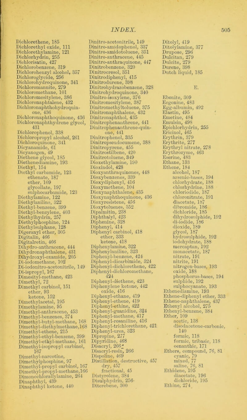 Dichlorethene, 185 Dichlorethyl oxide, 111 Dichlorethylamine, 121 Dichlorhydrin, 255 Dichlorisatin, 427 Dichlorobenzene, 319 Dichlorohenzyl alcohol, 357 Dichloroglycide, 256 Dichlorohydroquinone, 341 Dichloromannite, 279 Dichloromethane, 101 Dichloromesitylene, 386 Dichloronaphtalene, 432 Dichloronaphthohydroquin- one, 436 Dichloronaphthoquinone, 436 Dichloronaphthydrene glycol, Dichlorophenol, 338 Dichloropropyl alcohol, 261 Dichloroquinone, 341 Dicyanamide, 61 Dicyanogen, 49 Diethene glycol, 185 Diethenediamine, 193 Diethyl, 154 Diethyl carbamide, 123 ethenate, 187 ether, 109 glycollate, 197 sulphocarbamide, 123 Dicthylamine, 122 Diethylaniline, 322 Diethyl-benzene, 399 Diethyl-benzylene, 403 Diethylhydrin, 257 Diethylphosphine, 124 Diethylsulphane, 128 Digeranyl ether, 305 Digitalin, 466 Digitalretin, 466 Dihydro-anthracene, 444 Dihydronaphthalene, 431 Dihydroxyl-oxamide, 205 Di-iodomethane, 102 Di-iodonitro-acetonitrile, 149 Di-ispropyl, 167 Dimesityl-methane, 423 Dimethyl, 72 Dimethyl carbinol, 151 ether, 93 ketone, 152 Dimethylacetal, 195 Dimethylamine, 95 Dimethyl-anthracene, 453 Dimethyl-benzenes, 374 Dimethyl-but jd-methane, 168 Dimethyl-diethylmethane,] 68 Dimethyl-ethene, 215 Dimethyl-ethyl-benzene, 399 Dimethyl-ethyl-methane, 161 Dimethyl-isopropyl carbinol, 167 Dimethyl-narcotine, Dimethylphosphine, 97 Dimethyl-propyl carbinol, 167 Dimethyl-propyl-methane, 166 Dimonochlorallylamine, 264 Dinaphthyl, 439 Dinaphthyl ketone, 440 Dmitro-acetonitrile, 149 Dinitro-amidophenol, 337 Dinitro-amidotoluene, 351 Dinitro-anthracene, 445 Dinitro-anthraquinone, 447 Dinitrobenzene, 320 Dinitrocresol, 351 Dinitrodiphenyl, 415 Dinitrodurene, 398 Dinitrohydrazobenzene, 328 Dinitrohydroquinone, 340 Dinitro-isoxylene, 376 Diuitromesitylene, 387 Dinitromethyltoluene, 375 Dinitronaphthalene, 432 Dinitronaphthol, 435 Dinitrophenaiithrene, 441 Dinitrophenanthrene-quin- one, 441 Dinitrophenol, 335 Dinitropseudocumene, 388 Dinitropyrene, 455 Dinitrostilbene, 420 Dinitrotoluene, 349 Dioxethylamine, 190 Dioxindol, 428 Dioxyanthraquinones, 448 Dioxybenzenes, 339 Dioxydiphenyl, 416 Dioxymethene, 104 Dioxynaphthalene, 435 DioxynaiAthoquinone, 436 Dioxyresistene, 456 Dioxytoluenes, 352 Dipalmitin, 238 Diphthalyl, 423 Diphenine, 328 Diphenyl, 414 Diphenyl carbinol, 418 ether, 333 ketone, 418 Diphenylamiiie, 322 Diphenylaniline, 323 Diphenyl-benzene, 424 Diphenyl-dicarbimide, 324 Diphenyl-dichlorethene, 422 Diphenyl-dichlorornethane, 424 Diphenyl-diethene, 423 Diphenylene ketone, 442 oxide, 416 Diphenyl-ethane, 419 Diphenyl-ethene, 419 Diphenyl-ethine, 422 Diphenyl-guanidine, 324 Diphenyl-methane, 417 Diphenyl-rosaniline, 416 Diphenyl-trichlorethane, 421 Diphenyl-urea, 323 Dipropine, 277 Dipyridine, 468 Disacryl, 266f Disacryl-resin, 266 Dispoline, 469 Distillation, destructive, 457 dry, 457 fractional, 45 Distyrolene, 384 Disulphydrin, 256- Diterebene, 300 Ditolyl, 419 Ditolylamine, 377 Drupose, 296 Dulcitan, 279 Dulcite, 279 Durene, 398 Dutch liquid, 185 E. Ebonite, 309 Ecgonine, 483 Egg-albumin, 492 Elastin, 495 ‘ Emetine, 484 Emulsin, 498 Ef)ichlorhydrin, 255 Ericinol, 465 Eiythrin, 379 Erythrite, 277 Erythryl nitrate, 278 Erythrozyme, 463 Eserine, 483 Ethane, 133 Ethene, 184 alcohol, 187 arsenic-bases, 194 chlorhydrate, 188 chlorhydrine, 188 chloriodide, 187 chloronitrate, 191 diacetate, 187 dibromide, 186 dichloride, 185 dihydrosnlphide, 192 di-iodide, 186 dioxide, 189 glycol, 187 hydrosulphide, 192 iodohydrate, 188 mercaptan, 192 monacetato, 187 nitrate, 191 nitrite, 191 nitrogen-bases, 193 oxide, 188 phosphorus-bases, 194 sulphide, 192 sulphocyanate, 193 Ethenediamine, 193 Ethene-diphenyl ether, 333 Ethene-naphthalene, 437 Ethenyl alcohol, 275 Ethenyl-benzene, 384 Ether, 109 acetic, 138 disodacetone-carbonic, 140 formic, 118 formic, tribasic, 118 oenanthic, 171 Ethers, compound, 76, 81 cyanic, 79 mixed, 77 saline, 76, 81 Ethidene, 195 diacetate, 196 dichloride, 195 Ethine, 274