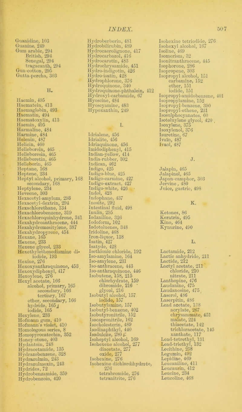 Guanidine, 103 Guanine, 249 Gum arabic, 294 British, 294 Senegal, 294 tragacanth, 294 Gun-cotton, 295 Gutta-percha, 303 H. Haemin, 495 Haematoin, 413 Haemaglohin, 493 Haematin, 494 Haematoxylin, 413 Haemin, 495 Harmaline, 484 Harmine, 484 Helenin, 487 Helicin, 460 H elleborein, 465 Helleboresin, 465 Helleboretin, 465 Helleborin, -465 Heptane, 168 Heptene, 234 Heptyl alcohol, primary, 168 secondary, 168 Heptylene, 234 Heveene, 303 Hexacetyl-amylum, 293 Hexacetyl-dextrin, 294 Hexachlorethane, 134 Hexachlorobenzene, 319 Hexachloroquinhydrone, 341 Hexahydroanthracene, 444 Hexahydromesitylene, 387 Hexahydropyrene, 454 Hexane, 165 Hexene, 233 Hexene glycol, 233 Hexethylethenediamine di* iodide, 193 Hexine, 276 Hexoxyanthraqumone, 453 Hexoxydiphenyl, 417 Hexoylene, 276 Hexyl acetate, 166 alcohol, primary, 165 secondary, 166 tertiary, 167 ether, secondary, 166 hydride, 165j iodide, 165 Hexylene, 233 Hofmann gum, 410 Hofmann’s violet, 410 Homologous series, 8 Homopyrocatcchin, 352 Honey-stone, 403 Hydantoin, 248 Hydracetamide, 135 Hydrazobenzene, 328 Hydrazulmin, 243 Hydrazulmoxin, 243 Hydrides, 72 Hydrobenzamide, 359 Hydrobenzoin, 420 Hydroberberin, 481 Hydrobilirubin, 489 Hydrocaerolignoire, 417 H3nlrocarbazol ,416 Hj'drocarotin, 483 Hydrochiysamide, 451 Hydro-indigotin, 426 Hydro-isatin, 428 Hydrophlorone, 376 Hydroquinono, 340 Hydroquinonc-phthalein, 412 Hydroxyl-carbamide, 67 Hj’oscine, 484 Hyoscyamine, 483 Hypoxanthin, 249 I. Idrialene, 456 IdriaUte, 456 Idriaquinone, 456 Imidodiphenyl, 415 Indian-yellow, 414 India-rubber, 302 Indican, 462 Indigo, 425 Indigo-blue, 425 Indigo-carmine, 427 Indigo-extract, 427 Indigo-white, 426 Indol, 428 Indophane, 437 Inosite, 292 Intestinal fluid, 498 Inulin, 295 lodaniline, 326 Iodoform, 102 lodotoluenes, 348 Iridoline, 468 Iron-liquor, 138 Isatin, 427 Isatyde, 428 Isethiouic chloride, 192 Iso-amylamine, 164 Iso-amylene, 231 Iso-anthracene, 443 Iso-anthraquinone, 446 Isobutene, 158, 215 chlorhydrate, 159 dibromide, 216 glycol, 216 Isobutyl alcohol, 157 iodide, 157 Isobutylamine, 157 Isobutyl-benzene, 402 Isobutyronitrile, 152 Isocapronitrile, 162 Isocholesterin, 489 Isodinaphthyl, 440 Isodulcite, 280 Isoheptjd alcohol, 169 Isohexene alcohol, 277 diacetate, 277 oxide, 277 Isohexine, 276 Isohexine dichlordihydroto, 276 tetrabromidc, 276 tetranitrite, 276 Isohexine tetriodide, 270 Isohexyl alcohol, 167 Isoline, 469 Isomerism, 32 Isonitranthracene, 445 Isophorone, 286 Isopropene, 303 Isoprojjyl alcohol, 151 carbamine, 152 ether, 151 iodide, 151 Isopropyl-amidobenzene, 401 Isopropylamine, 152 Isopropyl-benzene, 390 Isopropyl-ethene, 231 Isosulphocyanates, 60 Isotoluylene glj’col, 420 , Isoxylene, 375 Isoxylenol, 376 Isuretine, 67 Ivain, 487 Ivaol, 487 J. Jalapin, 465 Jalajjinol, 465 Japan-camphor, 303 Jervine, 480 Juice, gastric, 498 K. Ketones, 86 Keratrin, 495 Kino, 464 Kjmurine, 490 L. Lactamide, 212 Lactic anhj'dride, 211 Lactide, 212 Lact}'! acetate, 211 chloride, 210 nitrate, 211 Lanthopine, 476 Laudanine, 475 Laudanosine, 475 _ Laserol, 486 Laserpitin, 486 Lead acetate, 138 acrylate, 267 chrysammfito, 451 malatc, 224 thiacetate, 142 trichloracetate, 145 xanthate, 117 Lead-tctrethyl, 131 Lead-triethyl, 132 Lecithine, 258 Legumin, 492 Lepidine, 469 Leucanilinc, 411 Leucaurin, 412 Leucine, 234 Leucoline, 468